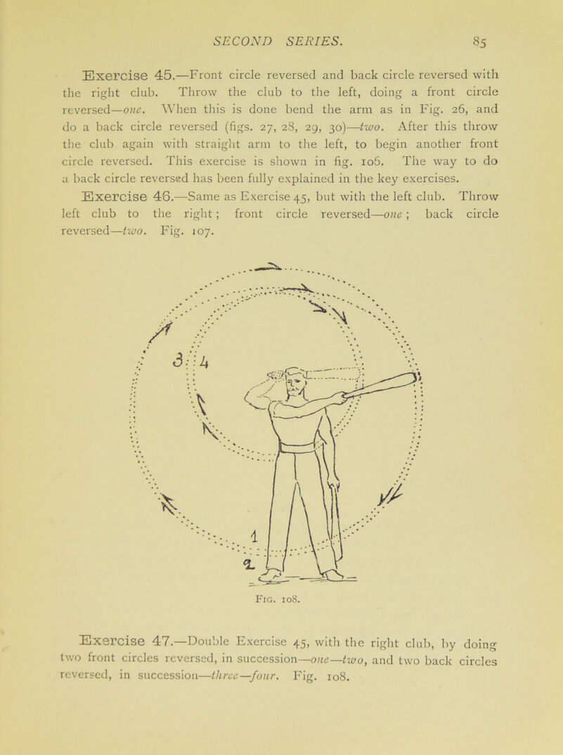 Exercise 45.—Front circle reversed and back circle reversed with the right club. Throw the club to the left, doing a front circle reversed—one. When this is done bend the arm as in Fig. 26, and do a back circle reversed (figs. 27, 28, 29, 30)—two. After this throw the club again with straight arm to the left, to begin another front circle reversed. This exercise is shown in lig. io5. The way to do a back circle reversed has been fully explained in the key exercises. Exercise 46.—Same as Exercise 45, but with the left club. Throw left club to the right ; front circle reversed—-owe ; back circle reversed—two. Fig. 107. Exercise 47.—Double Exercise 45, with the right club, by doing two front circles reversed, in succession—one—tioo, and two back circles reversed, in succession—three—four. Fig. 108.