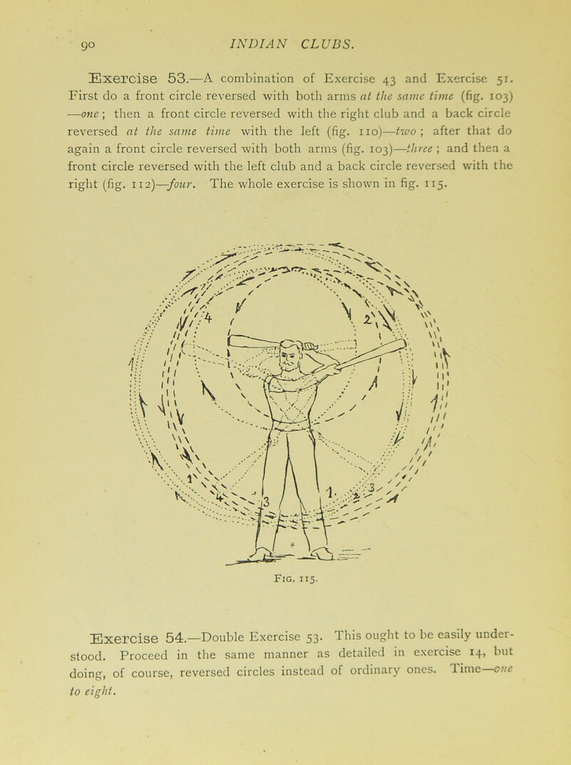 Exercise 53.—A combination of Exercise 43 and Exercise 51. First do a front circle reversed with both arms at the same time (fig. 103) —one ; then a front circle reversed with the right club and a back circle reversed at the same time with the left (fig. no)—two \ after that do again a front circle reversed with both arms (fig. 103)—three ; and then a front circle reversed with the left club and a back circle reversed with the right (fig. 112)—-four. The whole exercise is shown in fig. 115. Exercise 54.—Double Exercise 53* This ought to be easily under- stood. Proceed in the same manner as detailed in exercise I4> but doing, of course, reversed circles instead of ordinary ones. Time cue to eight.