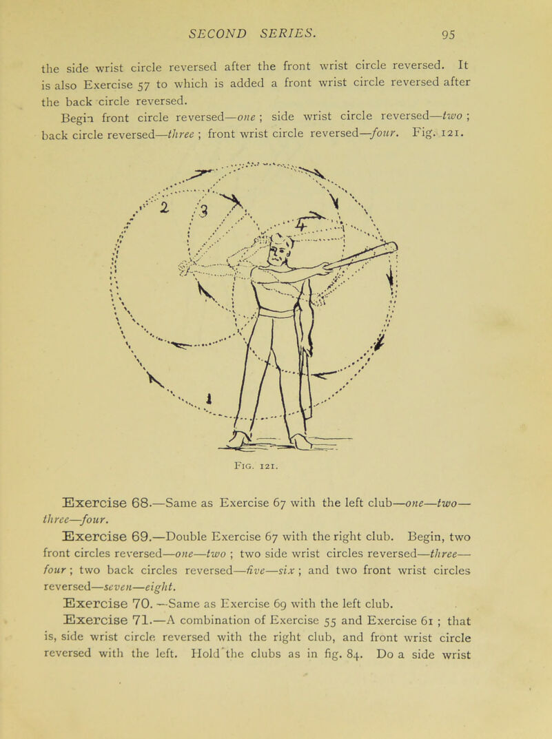 the side wrist circle reversed after the front wrist circle reversed. It is also Exercise 57 to which is added a front wrist circle reversed after the back circle reversed. Begin front circle reversed—owe ; side wrist circle reversed—two ; back circle reversed—three ; front wrist circle reversed—four. Fig. 121. Fig. 121. Exercise 68.—Same as Exercise 67 with the left club—one—two— three—four. Exercise 69.—Double Exercise 67 with the right club. Begin, two front circles reversed—one—two ; two side wrist circles reversed—three— four ; two back circles reversed—five—six ; and two front wrist circles reversed—seven—eight. Exercise 70. —Same as Exercise 69 with the left club. Exercise 71.—A combination of Exercise 55 and Exercise 61 ; that is, side wrist circle reversed with the right club, and front wrist circle reversed with the left. Hold the clubs as in fig. 84. Do a side wrist