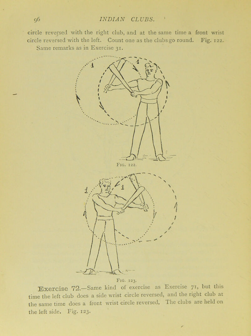 ) circle reversed with the right club, and at the same time a front wrist circle reversed with the left. Count one as the clubs go round. Fig. 122. Same remarks as in Exercise 31. s N \ \ 1 / ✓ Fig. 123. 72.—Same kind of exercise as Exeicise kut tins time the left club does a side wrist circle reversed, and the right club at the same time does a front wrist circle reversed. The clubs are held on the left side. Fig. 123.