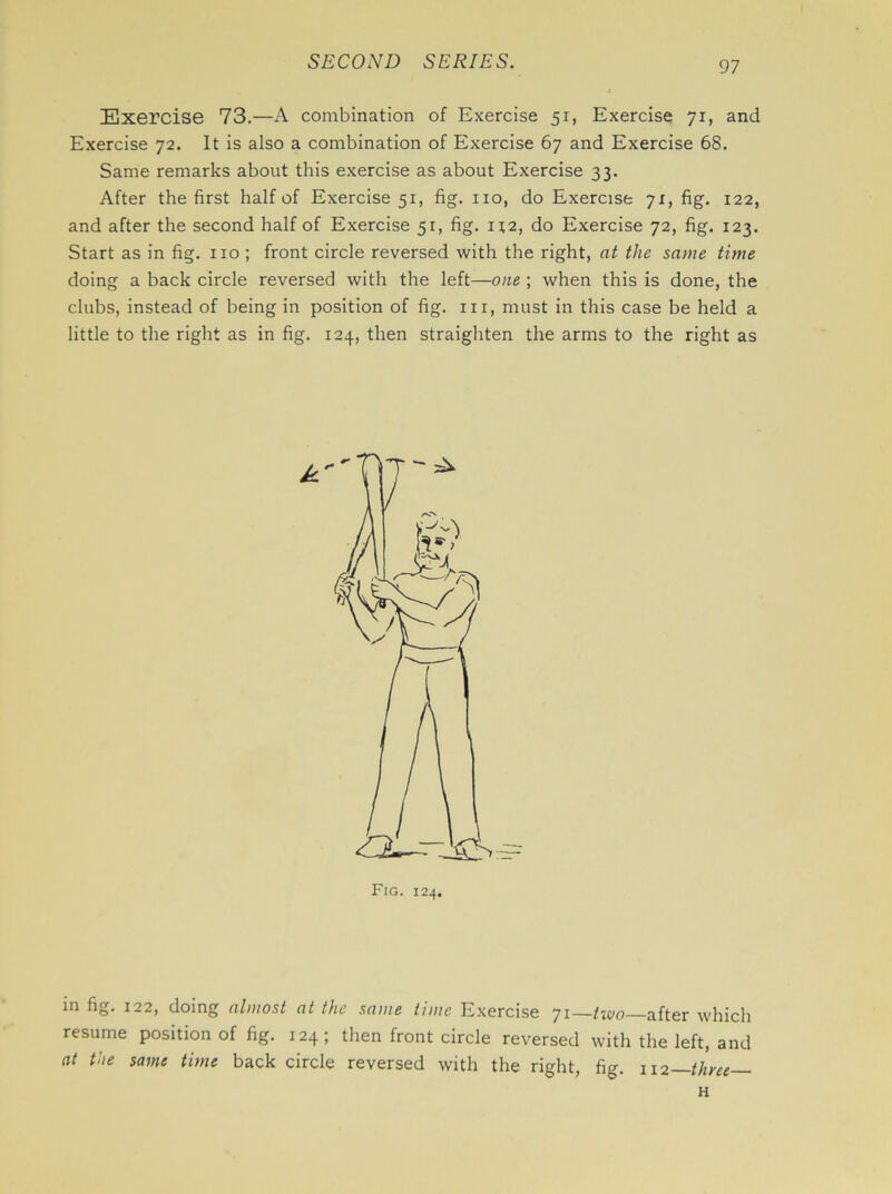 Exercise 73.—A combination of Exercise 51, Exercise 71, and Exercise 72. It is also a combination of Exercise 67 and Exercise 68. Same remarks about this exercise as about Exercise 33. After the first half of Exercise 51, fig. no, do Exercise 71, fig. 122, and after the second half of Exercise 51, fig. 112, do Exercise 72, fig. 123. Start as in fig. no ; front circle reversed with the right, at the same time doing a back circle reversed with the left—one ; when this is done, the clubs, instead of being in position of fig. in, must in this case be held a little to the right as in fig. 124, then straighten the arms to the right as Fig. 124. in fig. 122, doing almost at the same time Exercise 71— tW0—after which resume position of fig. 124; then front circle reversed with the left, and at the same time back circle reversed with the right, fig. 112—three—