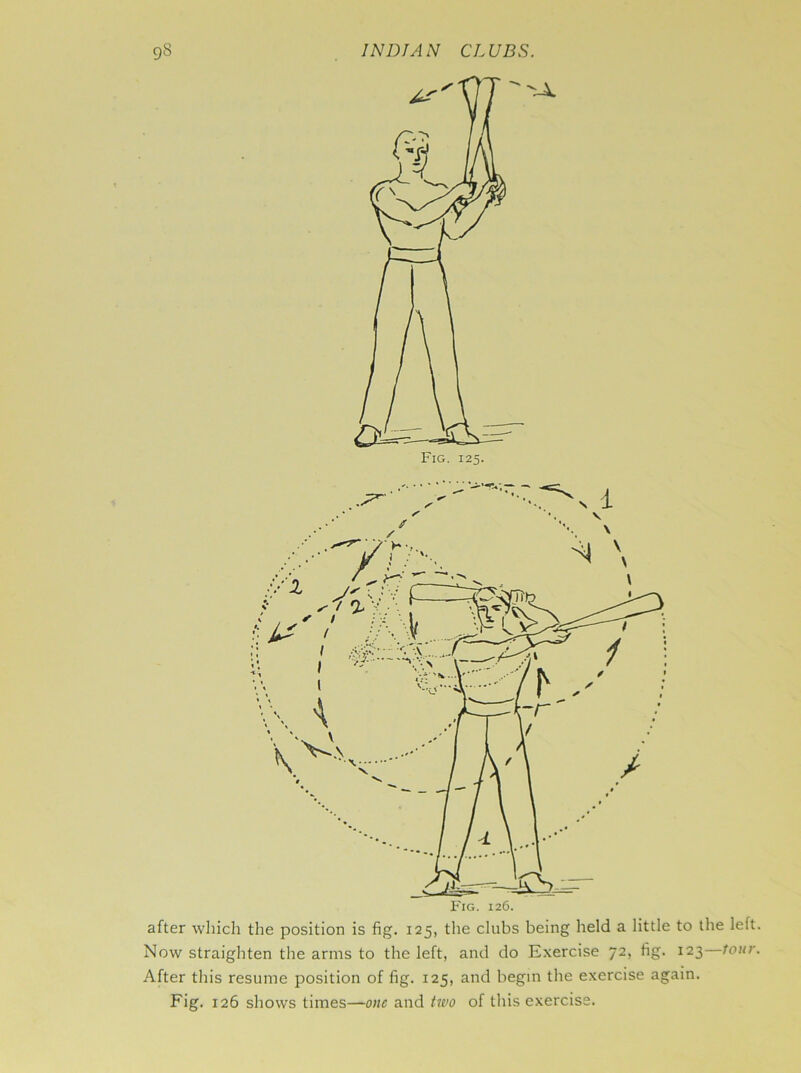 after which the position is fig. 125, the clubs being held a little to the left. Now straighten the arms to the left, and do Exercise 72, fig. 123 tour. After this resume position of fig. 125, and begin the exercise again. Fig. 126 shows times—one and two of this exercise.