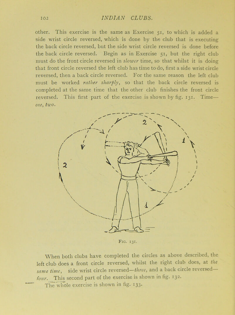 other. This exercise is the same as Exercise 51, to which is added a side wrist circle reversed, which is done by the club that is executing the back circle reversed, but the side wrist circle reversed is done before the back circle reversed. Begin as in Exercise 51, but the right club must do the front circle reversed in slower time, so that whilst it is doing that front circle reversed the left club has time to do, first a side wrist circle reversed, then a back circle reversed. For the same reason the left club must be worked rather sharply, so that the back circle reversed is completed at the same time that the other club finishes the front circle reversed. This first part of the exercise is shown by fig. 131. Time— one, two. When both clubs have completed the circles as above described, the left club does a front circle reversed, whilst the right club does, at the same time, side wrist circle reversed—three, and a back circle reversed four. This second part of the exercise is shown in fig. 132. The whole exercise is shown in fig. 133.