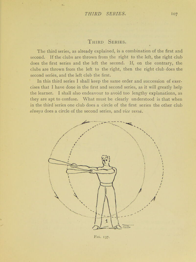 Third Series. The third series, as already explained, is a combination of the first and second. If the clubs are thrown from the right to the left, the right club does the first series and the left the second. If, on the contrary, the clubs are thrown from the left to the right, then the right club does the second series, and the left club the first. In this third series I shall keep the same order and succession of exer- cises that I have done in the first and second series, as it will greatly help the learner. I shall also endeavour to avoid too lengthy explanations, as they are apt to confuse. What must be clearly understood is that when in the third series one club does a circle of the first series the other club always does a circle of the second series, and vice versa.