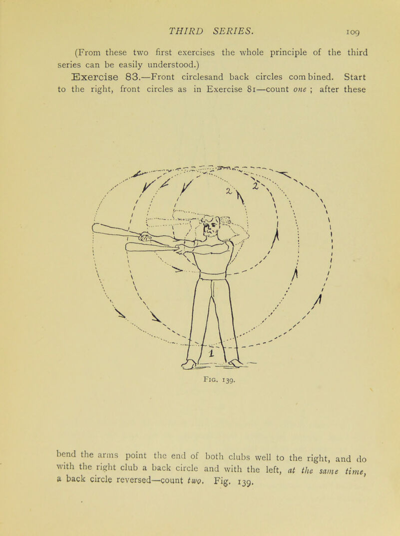 iog (From these two first exercises the whole principle of the third series can be easily understood.) Exercise 83.—Front circlesand back circles combined. Start to the right, front circles as in Exercise 81—count one ; after these bend the arms point the end of both clubs well to the right, and do with the right club a back circle and with the left, at the same time,