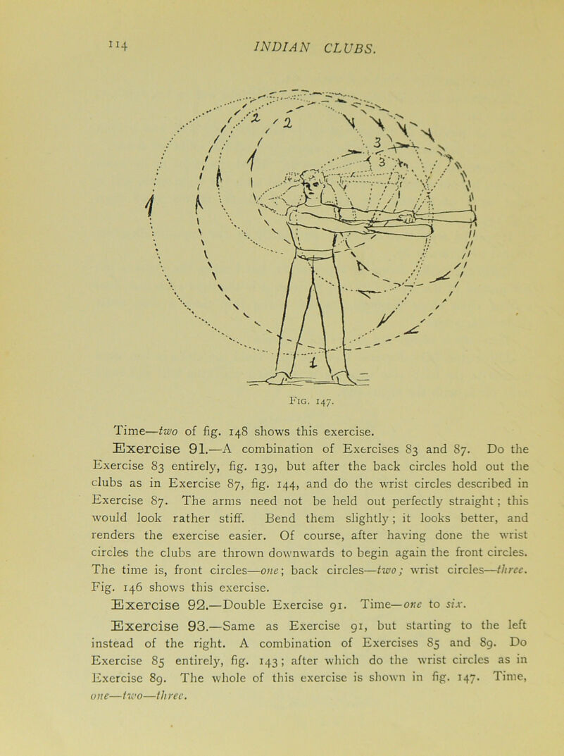 Time—two of fig. 148 shows this exercise. Exercise 91.—A combination of Exercises 83 and 87. Do the Exercise 83 entirety, fig. 139, but after the back circles hold out the clubs as in Exercise 87, fig. 144, and do the wrist circles described in Exercise 87. The arms need not be held out perfectly straight; this would look rather stiff. Bend them slightly; it looks better, and renders the exercise easier. Of course, after having done the wrist circles the clubs are thrown downwards to begin again the front circles. The time is, front circles—one) back circles—two; wrist circles—three. Fig. 146 shows this exercise. Exercise 92.—Double Exercise 91. Time— one to six. Exercise 93.—Same as Exercise 91, but starting to the left instead of the right. A combination of Exercises 85 and 89. Do Exercise 85 entirely, fig. 143 ; after which do the wrist circles as in Exercise 89. The whole of this exercise is shown in fig. 147. Time, one—tioo—three.