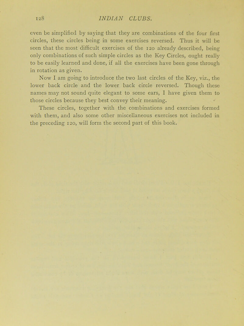 even be simplified by saying that they are combinations of the four first circles, these circles being in some exercises reversed. Thus it will be seen that the most difficult exercises of the 120 already described, being only combinations of such simple circles as the Key Circles, ought really to be easily learned and done, if all the exercises have been gone through in rotation as given. Now I am going to introduce the two last circles of the Key, viz., the lower back circle and the lower back circle reversed. Though these names may not sound quite elegant to some ears, I have given them to those circles because they best convey their meaning. These circles, together with the combinations and exercises formed with them, and also some other miscellaneous exercises not included in the preceding 120, will form the second part of this book.