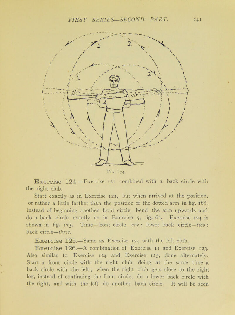 Exercise 124.—Exercise 121 combined with a back circle with the right club. Start exactly as in Exercise 121, but when arrived at the position, or rather a little farther than the position of the dotted arm in fig. 168, instead of beginning another front circle, bend the arm upwards and do a back circle exactly as in Exercise 5, fig. 63. Exercise 124 is shown in fig. 175. Time—front circle—one; lower back circle—tivo ; back circle—three. Exercise 125.—Same as Exercise 124 with the left club. Exercise 126.—A combination of Exercise n and Exercise 123. Also similar to Exercise 124 and Exercise 125, done alternately. Start a front circle with the right club, doing at the same time a back circle with the left ; when the right club gets close to the right leg, instead of continuing the front circle, do a lower back circle with the right, and with the left do another back circle. It will be seen