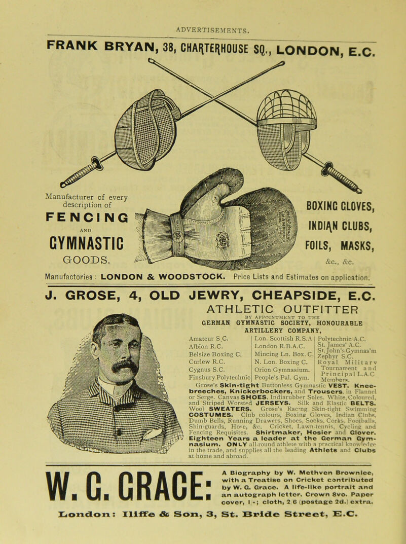 FRANK BRYAN, 38, CHAHTEIjHOUSE SQ., LONDON, E.C Manufacturer of every description of FENCING AND GYMNASTIC GOODS. BOXING CLOVES INDIAN CLUBS, FOILS, MASKS &C., &C. I » Manufactories: LONDON & WOODSTOCK. Price Lists and Estimates on application. J. GROSE, 4, OLD JEWRY, CHEAPSIDE, E.C. ATHLETIC OUTFITTER BY APPOINTMENT TO THE GERMAN GYMNASTIC SOCIETY, HONOURABLE ARTILLERY COMPANY, Amateur S.C. Albion R.C. Belsize Boxing C. Curlew R.C. Cygnus S.C. Finsbury Polytechnic Polytechnic A C. St. James' A.C. Sf. John’s Gymnas’m Zephyr S.C. Royal Military Tournament and Principal L.A.C Members. Lon. Scottish R.S.A London R.B.A.C. Mincing Ln. Box. C. N. Lon. Boxing C. Orion Gymnasium. People's Pal. Gym. Grose’s Skin-tight Buttonless Gymnastic VEST. Knee- breeches, Knickerbockers, and Trousers, in Flannel or Serge. Canvas SHOES. Indiarnbber Soles. White, Coloured, and Striped Worsted JERSEYS. Silk and Elastic BELTS. Wool SWEATERS. Grose's Racng Skin-tight Swimming COSTUMES. Club colours, Boxing Gloves, Indian Clubs, Dumb Bells, Running Drawers, Shoes, Socks, Corks. Footballs, Shin-guards, Ho>e, &c. Cricket, Lawn-tennis, Cycling and Fencing Requisites. Shirtmaker, Hosier and Glover. Eighteen Years a leader at the German Gym- nasium. ONLY all-round athleie with a practical knowledge in the trade, and supplies all the leading Athlcts and Clubs at home and abroad. W.C. GRACE: A Biography by W. Methven Brownlee, with a Treatise on Cricket contributed by W. G. Grace. A life-like portrait and an autograph letter. Crown 8vo. Paper cover, Icloth, 2 6 (postage 2d.) extra. London: Iliffe &> Son, 3, St. Bride Street, E.C.