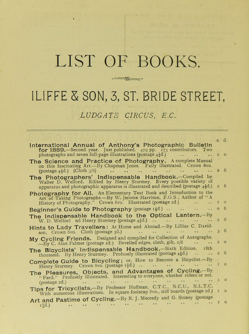 LIST OF BOOKS. [LIFFE 5 SON, 3, ST. BRIDE STREET, s. d. International Annual of Anthony’s Photographic Bulletin for 1889.—Second year. Just published. 479 pp. 173 contributors. Two photographs and seven full-page illustrations (postage 4^d.) .. .. ..20 The Science and Practice of Photography, a complete Manual on this fascinating Art.—By Chapman Jones. Fully illustrated. Crown 8vo. (postage 4^d.) (Cloth 3/6) 26 The Photographers’ Indispensable Handbook.—Compiled by Walter D. Welford. Edited by Henry Sturmey. Every possible variety of apparatus and photographic apparatus is illustrated and described (postage 4jd.) 2 6 Photography for All. An Elementary Text Book and Introduction to the Art of Taking Photographs.—By W. Jerome Harrison, F.G.S , Author of “A History of Photography. Crown 8vo. Illustrated (postage 2d.) .. .. 10 Beginner’s Guide to Photography (postage ijd.) 06 The Indispensable Handbook to the Optical Lantern.—By W. D. Welford nd Henry Sturmey (postage 4Jd.) 26 Hints to Lady Travellers: At Home and Abroad.—By Lillias C. David- son. Crown 8vo. Cloth (postage 3d.) 3 6 My Cycling Friends. Designed and compiled for Collection of Autographs. —By C. Alan Palmer (postage 2d.) Bevelled edges, cloth, gilt, 2/6 .. .. 20 The Bicyclists’ Indispensable Handbook.—Sixth Edition. 18th thousand. By Henry Sturmey. Profusely illustrated (postage 4id.) .. .. 26 Complete Guide to Bicycling; or, How to Become a Bicyclist.—By Henry Sturmey. Crown 8vo. (postage ijd.) 1 0 LUDGATE CIRCUS, E.C. With numerous illustrations, in square luuiscap ovu., o.... , Art and Pastime Of Cycling.-By R. J. Mecredy and G. Stoney (postage ijd.) o o o