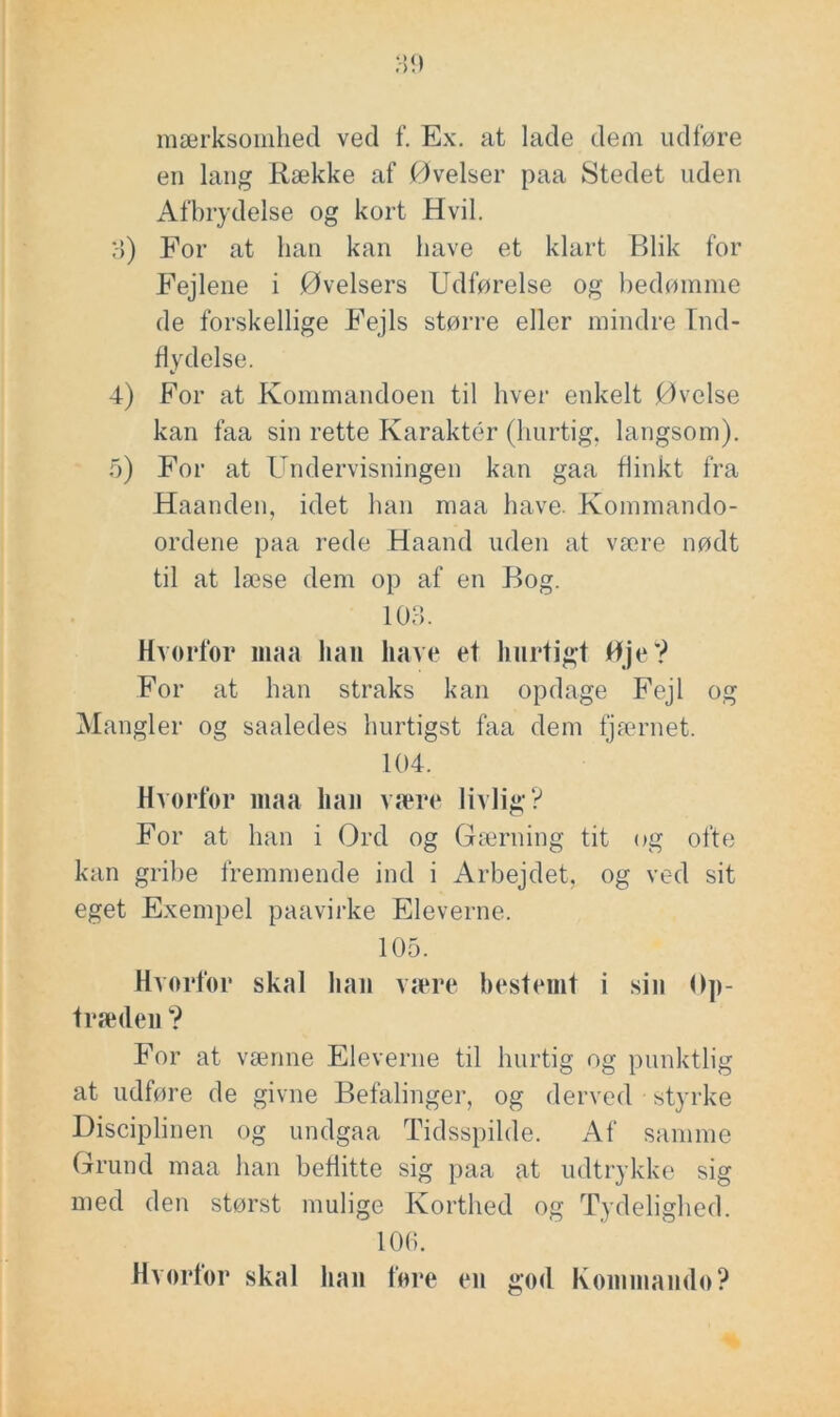 mærksomhed ved f. Ex. at lade dem udføre en lang Række af Øvelser paa Stedet uden Afbrydelse og kort Hvil. 3) For at han kan have et klart Blik for Fejlene i Øvelsers Udførelse og hedøinme de forskellige Fejls større eller mindre Ind- flydelse. 4) For at Kommandoen til hver enkelt Øvelse kan faa sin rette Karaktér (hurtig, langsom). o) For at Undervisningen kan gaa flinkt fra Haanden, idet han maa have. Kommando- ordene paa rede Haand uden at være nødt til at læse dem op af en Bog. 103. Hvorfor imia han have et hurtigt Hje? For at han straks kan opdage Fejl og Mangler og saaledes hurtigst faa dem tjau’iiet. 104. Hvorfor maa han være livlig? For at han i Ord og Gærning tit og ofte kan gribe fremmende ind i Arbejdet, og ved sit eget Exempel paavirke Eleverne. 105. Hvorfor skal han være bestemt i sin Op- træden ? For at vænne Eleverne til hurtig og punktlig at udføre de givne Befalinger, og derved styrke Disciplinen og undgaa Tidsspilde. Af samme Grund maa han beflitte sig paa at udtrykke sig med den størst mulige Korthed og Tydelighed. 106. Hvorfor skal han fore en god Kommando?