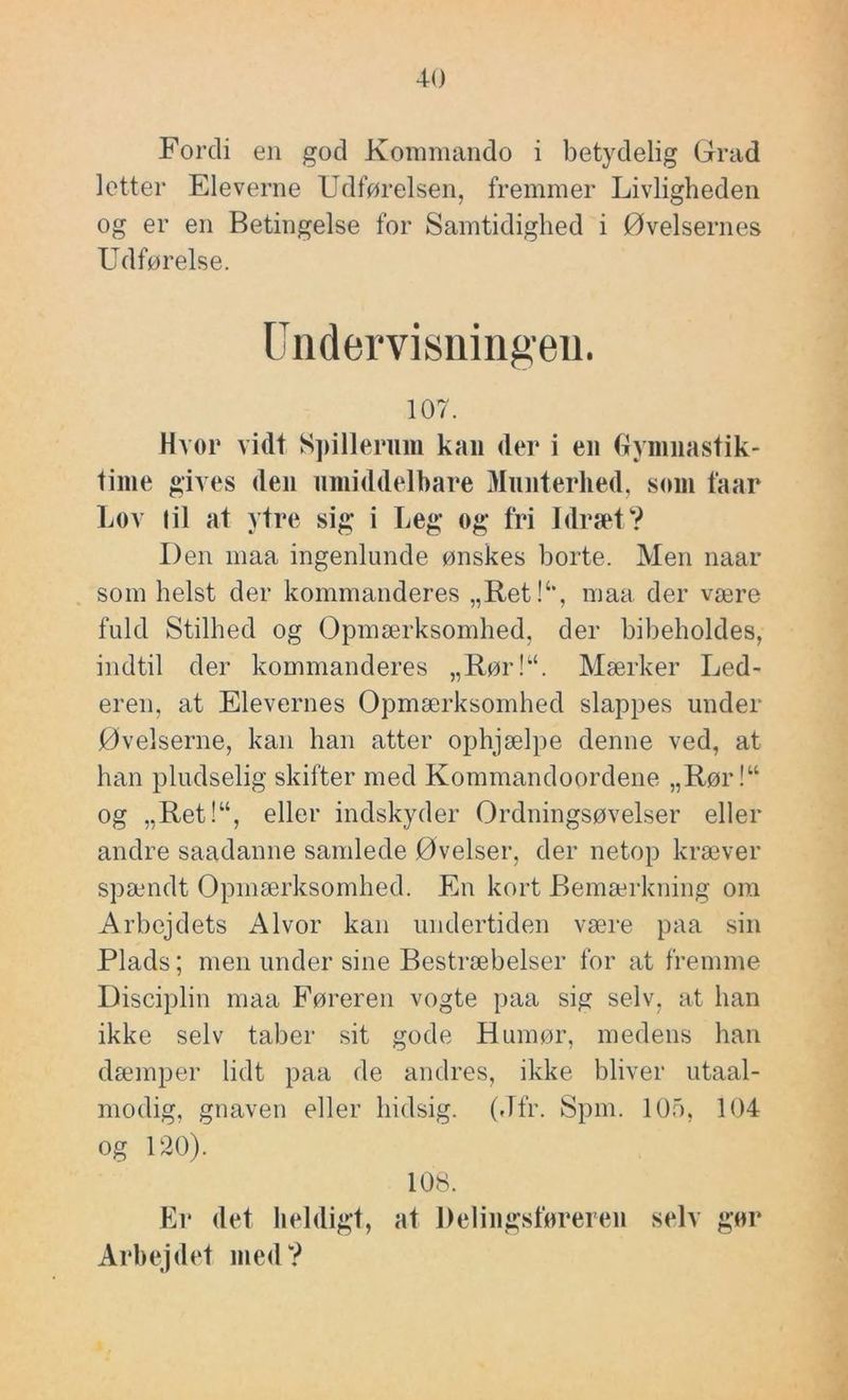 Fordi en god Konmiando i betydelig Grad lotter Eleverne Udførelsen, fremmer Livligheden og er en Betingelse for Samtidighed i Øvelsernes Udførelse. Undervisningen. 107. Hvor vidt S])illeriim kan der i en gymnastik- time gives den nmiddelbare Munterhed, som faar Lov I il at ytre sig i Leg og fri Idræt? Den maa ingenlunde ønskes horte. Men naar som helst der kommanderes „Ret!‘‘, maa der være fuld Stilhed og Opmærksomhed, der bibeholdes, indtil der kommanderes „Rør!“. Mærker Led- eren, at Elevernes Opmærksomhed slappes under Øvelserne, kan han atter ophjælpe denne ved, at han pludselig skifter med Kommandoordene „Rør!“ og „Ret!“, eller indskyder Ordningsøvelser eller andre saadanne samlede Øvelser, der netop kræver spændt Opmærksomhed. En kort Bemærkning om Arbejdets Alvor kan undertiden være paa sin Plads; men under sine Bestræbelser for at fremme Disciplin maa Føreren vogte paa sig selv, at han ikke selv taber sit gode Humør, medens han dæmper lidt paa de andres, ikke bliver utaal- modig, gnaven eller hidsig. (Jfr. Spin. lOo, 104 og 120). 108. til* (let heldigt, at Delingsføreren selv gør Arbejd(‘t med?