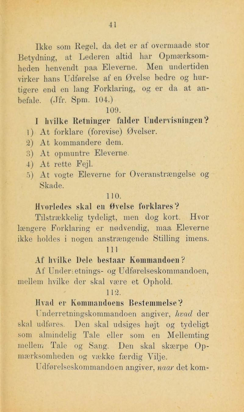 Ikke som Regel, da det er af overmaade stor Retydniiig, at Lederen altid har Opmærksom- heden henvendt paa Eleverne. Men undertiden virker hans Udførelse af en Øvelse bedre og hur- tigere end en lang Forklaring, og er da at an- befale. (Jfr. Spm. 104.) 109. 1 hvilke Retninger falder Undervisningen? 1) At forklare (forevise) Øvelser. 2) At kommandere dem. o) At opmuntre Eleverne. 4) At rette Fejl. o) At vogte Eleverne for Overanstrængelse og Skade. 110. Hvorledes skal en Øvelse forklares? Tilstrækkelig tydeligt, men dog kort. Hvor længere Forklaring er nødvendig, maa Eleverne ikke holdes i nogen anstrængende Stilling imens. 111 Af hvilke Dele hestaar Koininandoen ? Af Underretnings- og Udførelseskommandoen, mellem hvilke der skal være et Ophold. 112. Hvad er Konnnandoens Bestemmelse? Underretningskommandoen angiver, hvad der skid udføres. Den skal udsiges højt og tydeligt som almindelig Tale eller som en Mellemting mellem Tale og Sang. Den skal skærpe Op- mærksomheden og vække færdig Vilje. Udførelseskommandoen angiver, naar det kom-
