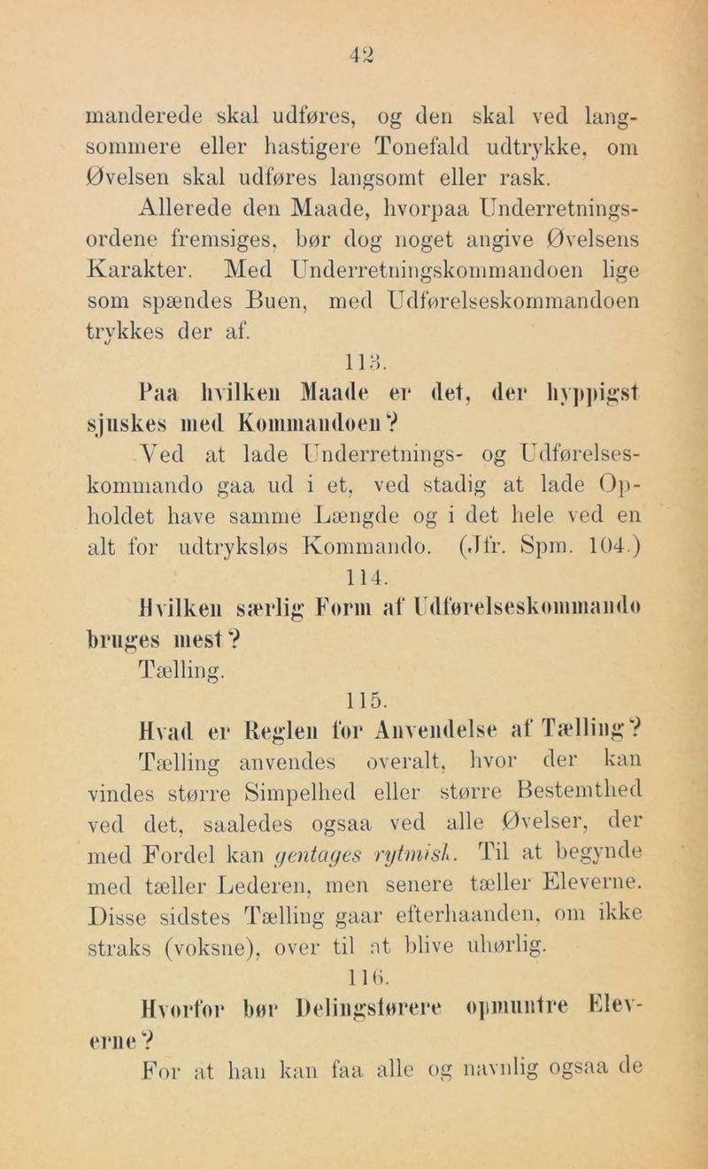 iimiiclerecle skal udføres, og den skal ved lang- sommere eller hastigere Tonefald udtrykke, om Øvelsen skal udføres langsomt eller rask. Allerede den Maade, livorpaa Underretnings- ordene fremsiges, bør dog noget angive Øvelsens Karakter. Med Underretningskommandoen lige som spændes Buen, med Udførelseskommandoen trykkes der af. «/ iia. Paa hvilken Maade er det, der hy])])igst sjuskes med Kommandoen? Ved at lade Underretnings- og Udførelses- kommando gaa ud i et, ved stadig at lade Op- holdet have samme Længde og i det hele ved en alt for udtryksløs Kommando. (Jfr. Spm. 104.) 114. Hvilken særlig Form af rdforelsesktnnmand(> hrnges mest? Tælling. 115. Hvad er Reglen foi* Anvendelse af Tælling? Tælling anvendes overalt, hvor der kan vindes større Simpelhed eller større Bestemthed ved det, saaledes ogsaa ved alle Øvelser, der med Fordel kan yentayes ryUwsl. Til at begynde med tæller Lederen, men senere tæller Eleverne. Disse sidstes Tælling gaar efterhaanden. om ikke straks (voksne), over til nt blive uhørlig. 110. Hvorfor hor Delingstorerr ojimnntre Llev- rrne ? For at han kan faa alle og navnlig ogsaa de