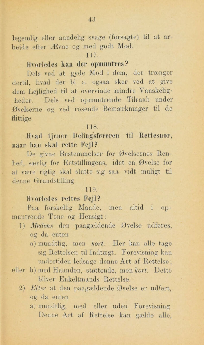 48 legemlig eller mindelig svage (forsagte) til at ar- bejde efter Ævne og med godt Mod. 117. Hvorledes kan der oimmiitres? Dels ved at gyde Mod i dem, der trænger dertil, hvad der bl. a. ogsaa sker ved at give dem Lejlighed til at overvinde mindre Vanskelig- heder. Dels ved opmuntrende Tilraab under Øvelserne og ved rosende Bemærkninger til de flittige. 118. Hvad tjener Deling'sforeren til Rettesnor, naar han skal rette Fejl? De givne Bestemmelser for Øvelsernes Ren- hed, særlig for Retstillingens, idet en Øvelse for at være rigtig skal slutte sig saa vidt muligt til denne (7ruudstilling. 11!). Hvorledes rettes Fejl? Paa forskellig Maade, men altid i op- muntrende Tone og Hensigt: 1) Medens den paagæddende Øvelse udføres, og da enten a) mundtlig, men kort. Her kan alle tage sig Rettelsen til Indtægt. Forevisning kan undertiden ledsage denne Art af Rettelse; eller b) med Haanden, støttende, men kort. Dette bliver Enkeltmands Rettelse. 2) Efter at den paagældende Øvelse er iidlørt, og da enten aj mundtlig, med eller uden Forevisning. Denne Art af Rettelse kan gælde alle.