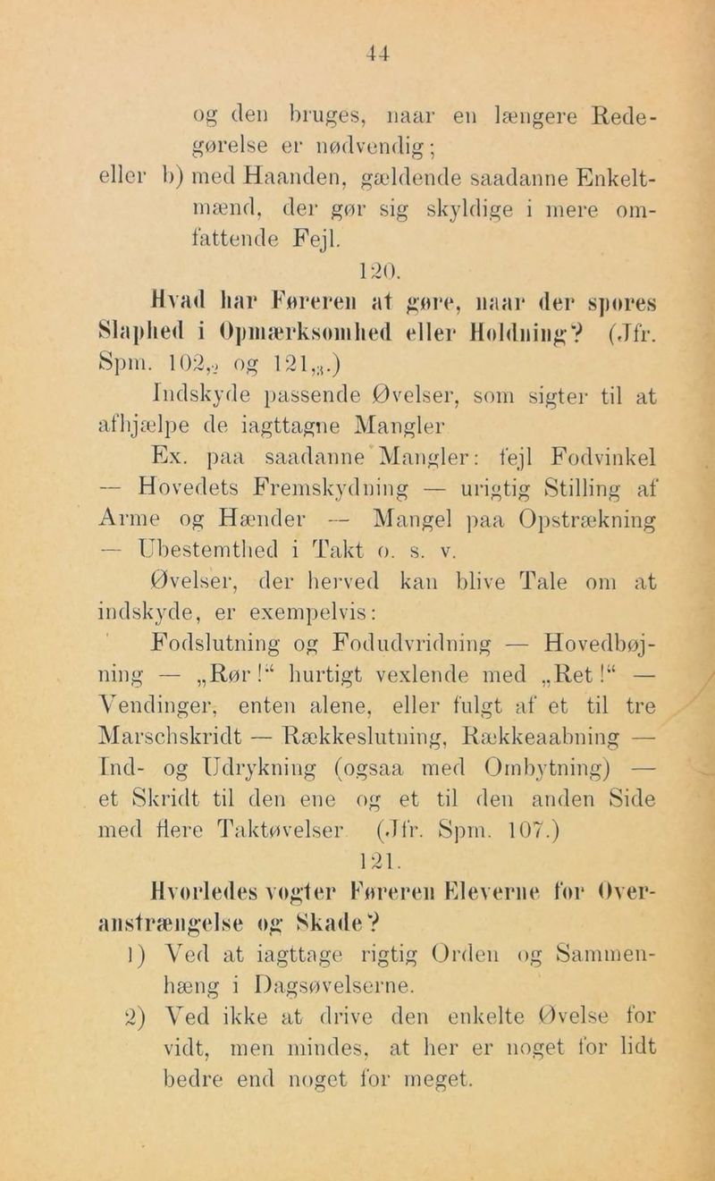 og den bruges, naar en længere Rede- gørelse er nødvendig; eller b) med Haanden, gældende saadanne Enkelt- inænd, der gør sig sk}ddige i mere om- fattende Fejl, 120. HahcI har Føreren at gøre, iiaar der spores Slaphed i Opinærksøinhed eller Holdning? (Jfr. Spm. 102,j og 121,n.) Indskyde passende Øvelser, som sigter til at afbjædpe de iagttagne Mangler Ex. paa saadanne Mangler: fejl Fodvinkel — Hovedets Fremskydning — urigtig Stilling af Arme og Hæmder — Mangel paa Opstræ*kning — Ubestemtlied i Takt o. s. v. Øvelser, der herved kan blive Tale om at indskyde, er exempelvis: Fodslutning og Fodudvridning — Hovedbøj- ning — „Rør!*‘ hurtigt vexlende med „Ret!“ — Vendinger, enten alene, eller fulgt af et til tre Marschskridt — Rækkeslutning, Rækkeaabning — Ind- og Udrykning (ogsaa med Ombytning) — et Skridt til den ene og et til den anden Side med dere Taktøvelser (Jfr. Spm. 107.) 121. Hvorledes v(>gter Føreren Fleveriie for Over- aiistræiigelse og Skade? 1) Ved at iagttage rigtig Orden og Sammen- hæng i Dagsøvelserne. 2) Ved ikke at drive den enkelte Øvelse for vidt, men mindes, at her er noget for lidt bedre end noget for meget.