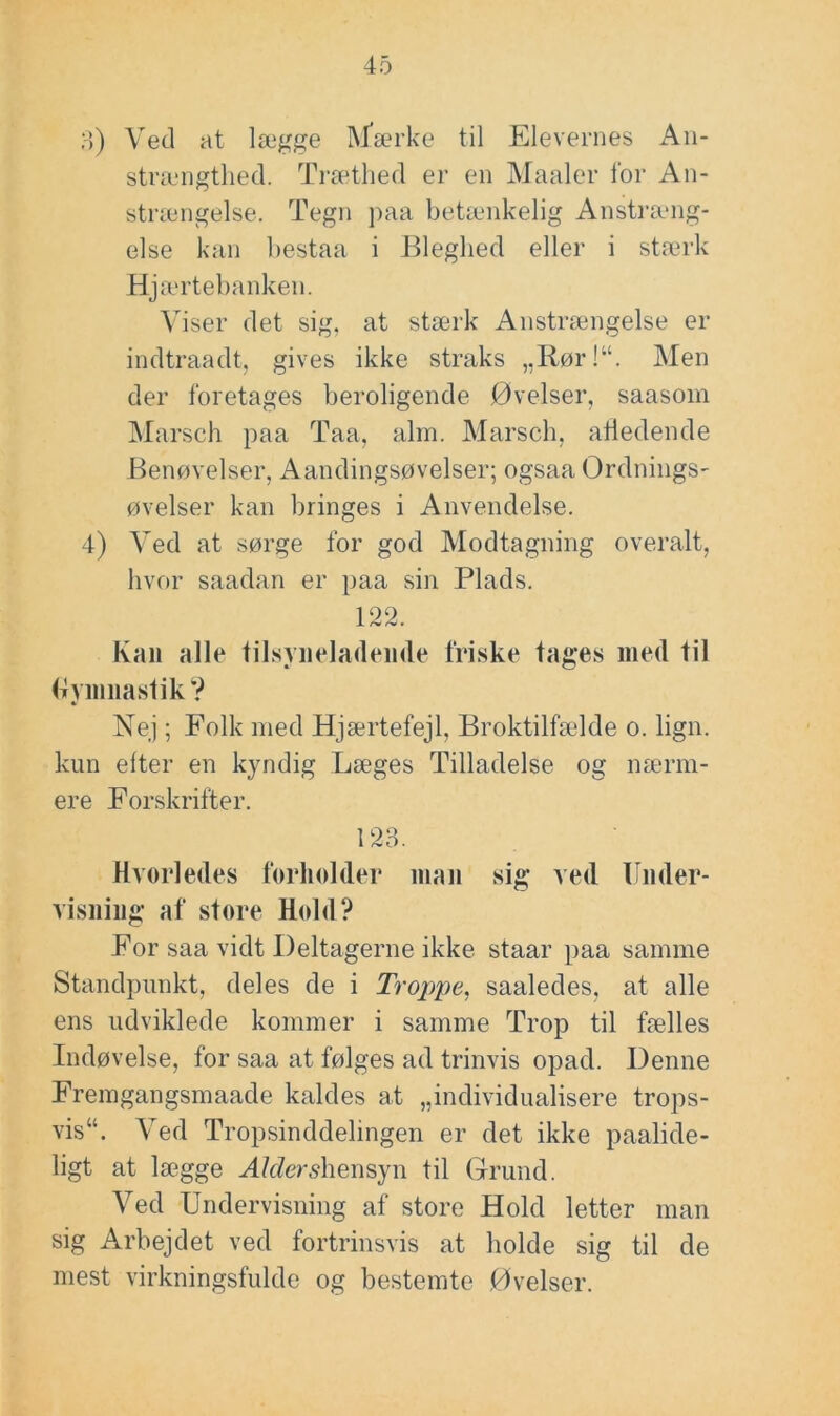 o) Ved at lægge INJ^ærke til Elevernes Aii- strængtlied. Træthed er en Maaler l'or An- strængelse. Tegn ]>aa beUenkelig Anstræng- else kan bestaa i Bleghed eller i st<ærk Hja .‘rtebanken. Viser det sig, at stærk Anstrængelse er indtraadt, gives ikke straks „Rør!“. Men der foretages beroligende Øvelser, saasom Marsch paa Taa, alm. Marsch, afledende Benøvelser, Aandingsøvelser; ogsaa Ordnings- øvelser kan bringes i Anvendelse. 4) Ved at sørge for god Modtagning overalt, hvor saadan er paa sin Plads. 1 Kaii alle lilsyiieladeiide friske tages med til (iyimiastik? Nej; Folk med Hjærtefejl, Broktilfælde o. lign. kun elter en kyndig Læges Tilladelse og nærm- ere Forskrifter. 123. Hvorledes forholder man sig ved Under- visning af store Hold? For saa vidt Deltagerne ikke staar paa samme Standpunkt, deles de i Troppe, saaledes, at alle ens udviklede kommer i samme Trop til fælles Indøvelse, for saa at følges ad trinvis opad. Denne Fremgangsmaade kaldes at „individualisere trops- vis“. Ved Tropsinddelingen er det ikke paalide- ligt at lægge AMer^hensyn til Grund. Ved Undervisning af store Hold letter man sig Arbejdet ved fortrinsvis at holde sig til de mest virkningsfulde og bestemte Øvelser.