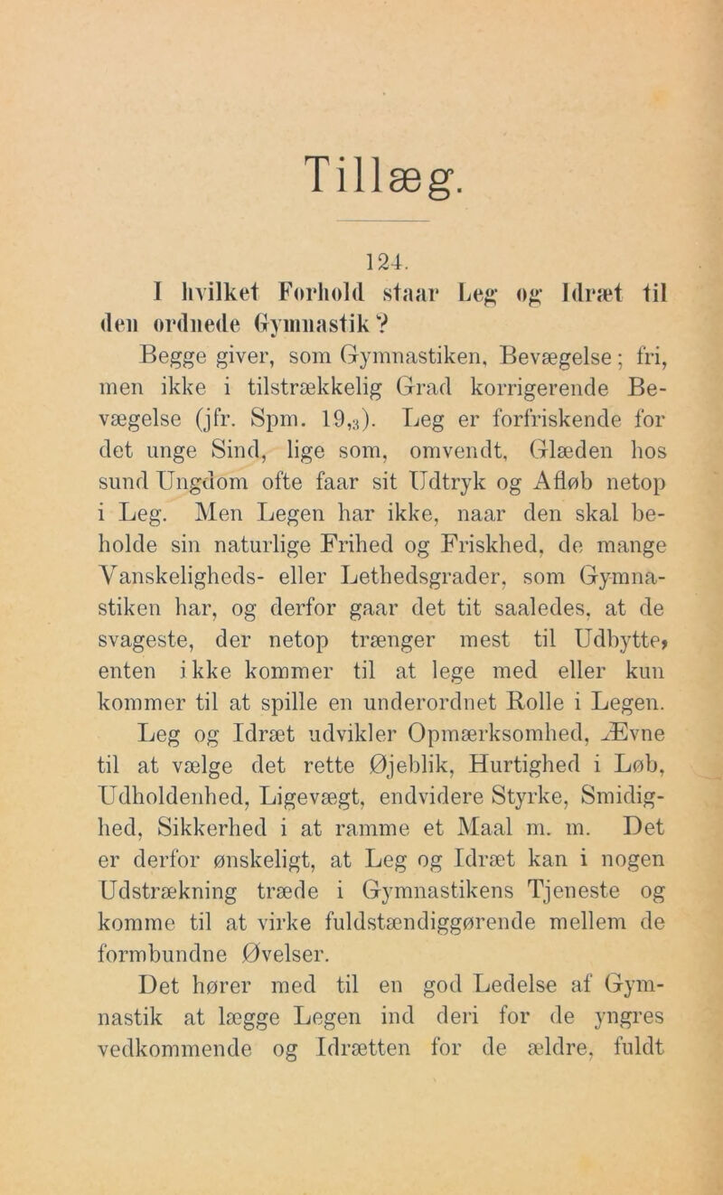 Tillæg. 124. I hvilket Forhold staar Leg og Idræt til den ordnede Grymnastik ? Begge giver, som Gymnastiken, Bevægelse; fri, men ikke i tilstrækkelig Grad korrigerende Be- vægelse (jfr. Spm. 19,3). Leg er forfriskende fol- det unge Sind, lige som, omvendt, Glæden hos sund Ungdom ofte faar sit Udtryk og Afløb netop i Leg. Men Legen har ikke, naar den skal be- holde sin naturlige Frihed og Friskhed, de mange Vanskeligheds- eller Lethedsgrader, som Gymna- stiken har, og derfor gaar det tit saaledes, at de svageste, der netop trænger mest til Udbytte? enten i kke kommer til at lege med eller kun kommer til at spille en underordnet Bolle i Legen. Leg og Idræt udvikler Opmærksomhed, Ævne til at vælge det rette Øjeblik, Hurtighed i Løb, Udholdenhed, Ligevægt, endvidere Styrke, Smidig- hed, Sikkerhed i at ramme et Maal m. m. Det er derfor ønskeligt, at Leg og Idræt kan i nogen Udstrækning træde i Gymnastikens Tjeneste og komme til at virke fuldstændiggørende mellem de formbundne Øvelser. Det hører med til en god Ledelse af Gym- nastik at lægge Legen ind deri for de yngres vedkommende og Idrætten for de ældre, fuldt