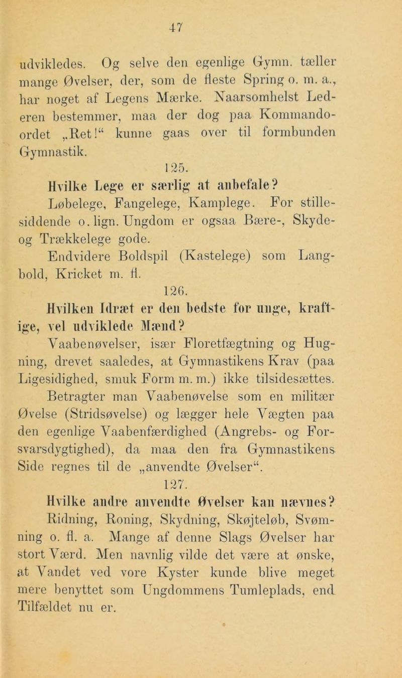 udvikledes. Og selve deii egenlige Gynm. tæller mange Øvelser, der, som de fleste Spring o. m. a., har noget af Legens Mærke. Naarsomlielst Led- eren bestemmer, maa der dog paa Kommando- ordet ,.Ret!“ kunne gaas over til formbunden (gymnastik. 125. Hvilke Lege er særlig at anbefale? Løbelege, Fangelege, Kamplege. For stille- siddende o. lign. Ungdom er ogsaa Bære-, Skyde- og Trækkelege gode. Endvidere Boldspil (Kastelege) som Lang- bold, Kricket m. ti. 12G. Hvilken Idræt er den bedste for unge, kraft- ige, vel udviklede 3Iænd? Vaabenøvelser, især Floretfægtning og Hug- ning, drevet saaledes, at Gymnastikens Krav (paa Ligesidighed, smuk Form m. m.) ikke tilsidesættes. Betragter man Vaabenøvelse som en militær Øvelse (Stridsøvelse) og lægger hele Vægten paa den egenlige Vaabenfærdighed (Angrebs- og For- svarsdygtighed), da maa den fra Gymnastikens Side regnes til de „anvendte Øvelser“. 127. Hvilke andre anvendte Øvelser kan nævnes? Ridning, Roning, Skydning, Skøjteløb, Svøm- ning o. fl. a. Mange af denne Slags Øvelser har stort Værd. Men navnlig vilde det være at ønske, at Vandet ved vore Kyster kunde blive meget mere benyttet som Ungdommens Tumleplads, end Tilfældet nu er.