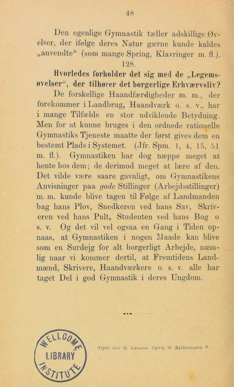 Den egenlige Gymnastik tæller adskillige Øv- elser, der ifølge deres Natur gærne kunde kaldes „anvendte“ (som mange Spring, Klavringer m. fl.). 128. Hvorledes l'orliolder det sig meil de „Legems- «velser“, der tilhøi er det borgerlige Erln ærvsliv? De forskellige Haandfærdiglieder m. m., der forekommer i Landbrug, Haandværk o. s. v., har i mange Tilfælde en stor udviklende Betydning. Men for at kunne bruges i den ordnede rationelle Gymnastiks Tjeneste maatte der først gives dem en bestemt Plads i Systemet. (Jfr. Spm. 1, 4, 15, 51 m. d.). Gymnastiken har dog næppe meget at hente hos dem; de derimod meget at lære af den. Det vilde være saare gavnligt, om Gymnastikens Anvisninger paa gode Stillinger (Arbejdsstillinger) m. m. kunde blive tagen til Følge af Landmanden bag hans Plov, Snedkeren ved hans Sav, Skriv- eren ved hans Pult, Studenten ved hans Bog o s. V. Og det vil vel ogsaa en Gang i Tiden op- naas, at Gymnastiken i nogen Maade kan blive som en Surdejg for alt borgerligt Arbejde, næm- lig naar vi kommer dertil, at Fremtidens Land- mænd, Skrivere, Haandværkere o. s. v. alle har taget Del i god Gymnastik i deres Ungdom. Trykt hos M. I.azarus Kyvej 19. Sj6beuh.T.vn V-