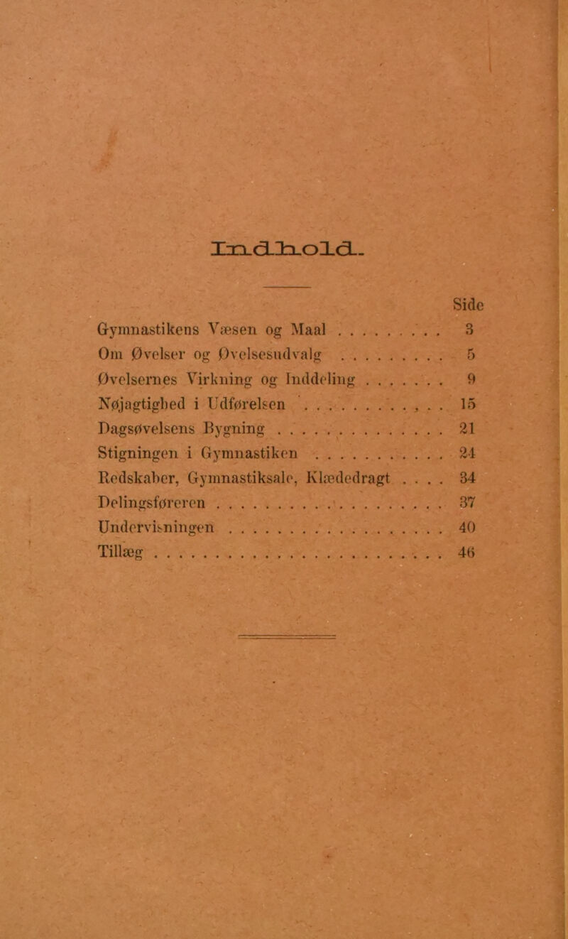 IxLcilfcLoXci- Sidc G-ynmastikens Væsen og Maal . 3 Om Øvelser og Øvolsesmlvalg 5 Øvelsernes Virkning og Inddeling 9 Nøjagtighed i Udførelsen . . 15 Dagsøvelsens Bygning 21 Stigningen i Gymnastiken 24 Redskaber, Gymnastiksale, Klædedragt .... 34 Delingsføreren 37 Undervisningen 40 Tillæg 40