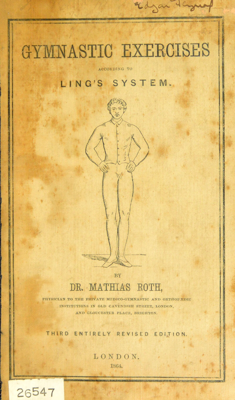 according to LING’S SYSTEM. BY DR.-MATHIAS BOTH, PHYSICIAN TO THE PRIVATE MEDICO-GYMNASTIC AND OUTnOP2BPTC INSTITUTIONS IN OLD CAVENDISH STREET, LONDON, AND*GLOUCESTER PLACE, BRIGHTON. THIRD ENTIRELY REVISED EDITION. L ONDO N. 1804 W ..v.-m-.-.;: MHBB 26547 Asyb^