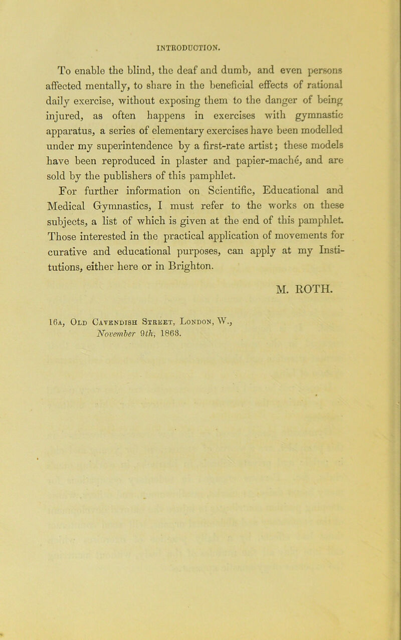 INTRODUCTION. To enable the blind, the deaf and dumb, and even persons affected mentally, to share in the beneficial effects of rational daily exercise, without exposing them to the danger of being injured, as often happens in exercises with gymnastic apparatus, a series of elementary exercises have been modelled under my superintendence by a first-rate artist; these models have been reproduced in plaster and papier-mache, and are sold by the publishers of this pamphlet. For further information on Scientific, Educational and Medical Gymnastics, I must refer to the works on these subjects, a list of which is given at the end of this pamphlet Those interested in the practical application of movements for curative and educational purposes, can apply at my Insti- tutions, either here or in Brighton. M. ROTH. 16a, Old Cavendish Street, London, W., November 1863.