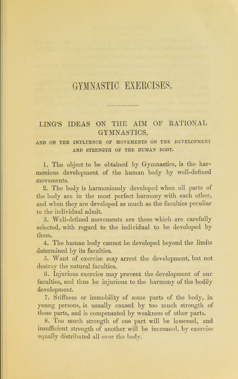 LING’S IDEAS ON THE AIM OF RATIONAL GYMNASTICS, AND ON THE INFLUENCE OF MOVEMENTS ON THE DEVELOPMENT AND STRENGTH OF THE HUMAN BODY. 1. The object to be obtained by Gymnastics, is the har- monious development of the human body by well-defined movements. 2. The body is harmoniously developed when all parts of the body are in the most perfect harmony with each other, and when they are developed as much as the faculties peculiar to the individual admit. 3. Well-defined movements are those which are carefully selected, with regard to the individual to be developed by them. 4. The human body cannot be developed beyond the limits determined by its faculties. 5. Want of exercise may arrest the development, but not destroy the natural faculties. 6. Injurious exercise may prevent the development of our faculties, and thus be injurious to the harmony of the bodily development. 7. Stiffness or immobility of some parts of the body, in young persons, is usually caused by too much strength of those parts, and is compensated by weakness of other parts. 8. Too much strength of one part will be lessened, and insufficient strength of another will be increased, by exercise equally distributed all over the body.