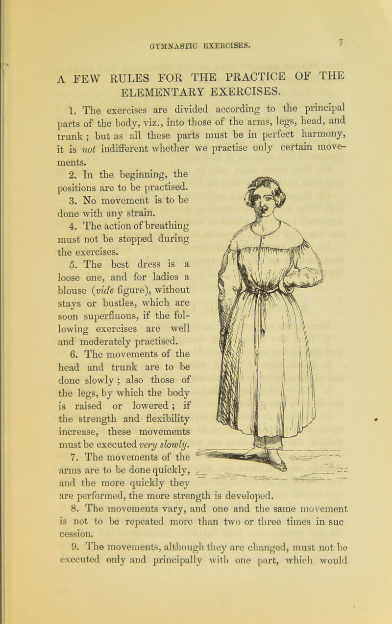 A FEW RULES FOR THE PRACTICE OF THE ELEMENTARY EXERCISES. 1. The exercises are divided according to the principal parts of the body, viz., into those of the arms, legs, head, and trunk ; but as all these parts must be in perfect harmony, it is not indifferent whether we practise only certain move- ments. 2. In the beginning, the positions are to he practised. 3. No movement is to be done with any strain. 4. The action of breathing must not be stopped during the exercises. 5. The best dress is a loose one, and for ladies a blouse (vide figure), without stays or bustles, which are soon superfluous, if the fol- lowing exercises are well and moderately practised. 6. The movements of the head and trunk are to be done slowly ; also those of the legs, by which the body is raised or lowered ; if the strength and flexibility increase, these movements must be executed very slowly. 7. The movements of the arms are to be done quickly, and the more quickly they are performed, the more strength is developed. 8. The movements vary, and one and the same movement is not to be repeated more than two or three times in sue cession. 9. The movements, although they are changed, must not be executed only and principally with one part, which would