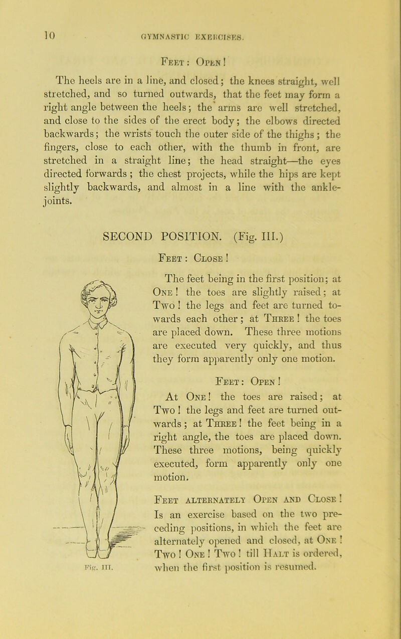 Feet: Open! The heels are in a line, and closed; the knees straight, well stretched, and so turned outwards, that the feet may form a right angle between the heels; the arms ax’e well stretched, and close to the sides of the erect bodv; the elbows directed backwards; the wrists touch the outer side of the thighs; the fingers, close to each other, with the thumb in front, are stretched in a straight line; the head straight—the eyes directed forwards ; the chest projects, while the hips are kept slightly backwards, and almost in a line with the ankle- joints. SECOND POSITION. (Fig. III.) Feet : Close ! The feet being in the first position; at One ! the toes are slightly raised: at Two ! the legs and feet are turned to- wards each other; at Three ! the toes are placed down. These three motions are executed very quickly, and thus they form apparently only one motion. Feet: Open! At One ! the toes are raised; at Two ! the legs and feet are turned out- wards ; at Three ! the feet being in a right angle, the toes are placed down. These three motions, being quickly executed, form apparently only one motion. Feet alternately Oten and Close ! Is an exercise based on the two pre- ceding positions, in which the feet are alternately opened and closed, at One ! Two ! One ! Two ! till Halt is ordered, when the first position is resumed.