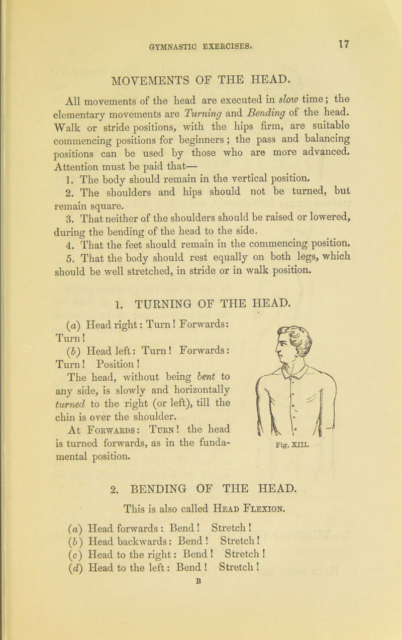 MOVEMENTS OF THE HEAD. All movements of the head are executed in slow time; the elementary movements are Turning and Bending of the head. Walk or stride positions, with the hips firm, are suitable commencing positions for beginners ; the pass and balancing positions can be used by those who are more advanced. Attention must he paid that— 1. The body should remain in the vertical position. 2. The shoulders and hips should not be turned, but remain square. 3. That neither of the shoulders should be raised or lowered, during the bending of the head to the side. 4. That the feet should remain in the commencing position. 5. That the body should rest equally on both legs, which should be well stretched, in stride or in walk position. 1. TURNING OF THE HEAD. (a) Head right: Turn ! Forwards: Turn! (b) Head left: Turn! Forwards: Turn! Position ! The head, without being bent to any side, is slowly and horizontally turned to the right (or left), till the chin is over the shoulder. At Forwards: Turn! the head is turned forwards, as in the funda- mental position. 2. BENDING OF THE HEAD. This is also called Head Flexion. (a) Head forwards : Bend ! Stretch ! (b) Head backwards: Bend! Stretch! (c) Head to the right: Bend ! Stretch ! (d) Head to the left: Bend ! Stretch ! B