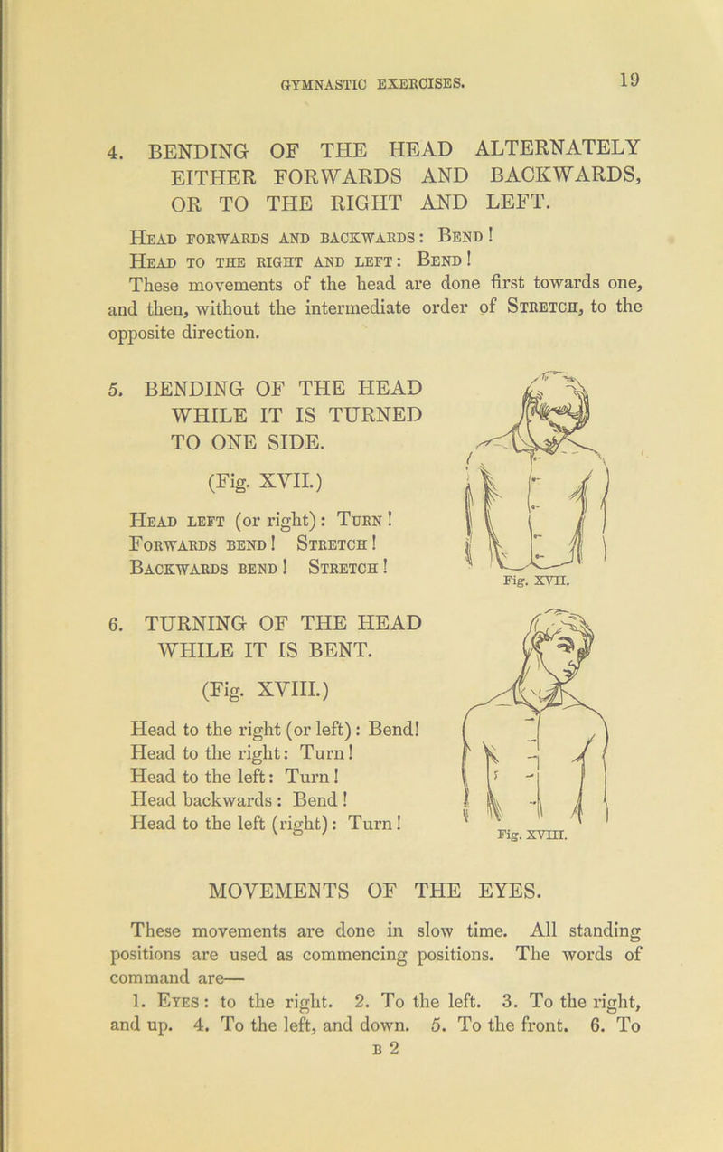 4. BENDING OF THE HEAD ALTERNATELY EITHER FORWARDS AND BACKWARDS, OR TO THE RIGHT AND LEFT. Head forwards and backwards : Bend ! Head to the right and left : Bend ! These movements of the head are done first towards one, and then, without the intermediate order of Stretch, to the opposite direction. 5. BENDING OF THE HEAD WHILE IT IS TURNED TO ONE SIDE. (Fig. XVII.) Head left (or right): Then ! Forwards bend! Stretch! Backwards bend ! Stretch ! 6. TURNING OF THE HEAD WHILE IT IS BENT. (Fig. XVIII.) Head to the right (or left) : Bend! Head to the right: Turn! Head to the left: Turn! Head backwards : Bend ! Head to the left (right) : Turn! MOVEMENTS OF THE EYES. These movements are done in slow time. All standing positions are used as commencing positions. The words of command are— 1. Eyes: to the right. 2. To the left. 3. To the right, and up. 4. To the left, and down. 5. To the front. 6. To b 2