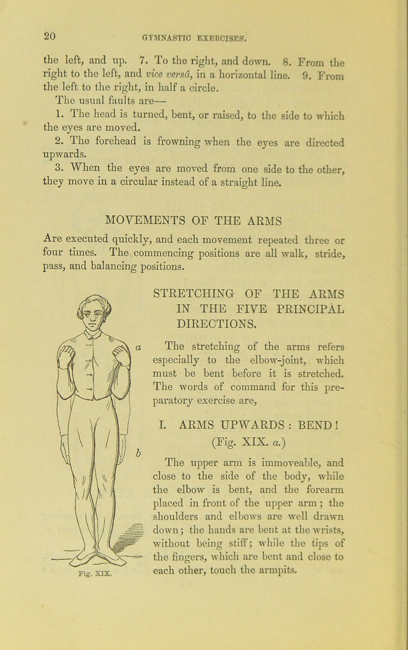 the left, and up. 7. To the right, and down. 8. From the right to the left, and vice versa, in a horizontal line. 9. From the left to the right, in half a circle. The usual faults are— 1. The head is turned, bent, or raised, to the side to which the eyes are moved. 2. The forehead is frowning when the eyes are directed upwards. 3. When the eyes are moved from one side to the other, they move in a circular instead of a straight line. MOVEMENTS OF THE ARMS Are executed quickly, and each movement repeated three or four times. The commencing positions are all walk, stride, pass, and balancing positions. STRETCHING OF THE ARMS IN THE FIVE PRINCIPAL DIRECTIONS. The stretching of the arms refers especially to the elbow-joint, which must be bent before it is stretched. The words of command for this pre- paratory exercise are, I. ARMS UPWARDS : BEND ! (Fig. XIX. a.) The upper arm is immoveable, and close to the side of the body, while the elbow is bent, and the forearm placed in front of the upper arm; the shoulders and elbows are well drawn down ; the hands are bent at the wrists, without being stiff; while the tips of the fingers, which are bent and close to each other, touch the armpits.