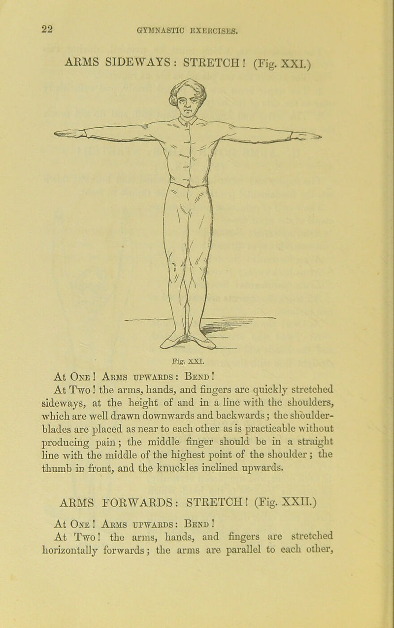 ARMS SIDEWAYS : STRETCH ! (Fig. XXL) At One ! Arms upwards : Bend ! At Two ! the arms, hands, and fingers are quickly stretched sideways, at the height of and in a line with the shoulders, which are well drawn downwards and back-wards; the shoulder- blades are placed as near to each other as is practicable without producing pain; the middle finger should be in a straight line with the middle of the highest point of the shoulder; the thumb in front, and the knuckles inclined upwards. ARMS FORWARDS : STRETCH ! (Fig. XXII.) At One ! Arms upwards : Bend ! At Two! the arms, hands, and fingers are stretched horizontally forwards; the arms are parallel to each other,