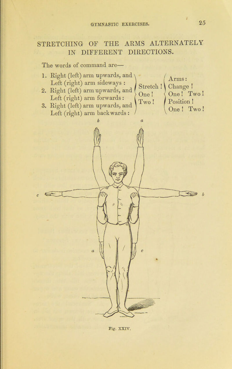 STRETCHING OF THE ARMS ALTERNATELY IN DIFFERENT DIRECTIONS. The words of command are— 1. Right (left) arm upwards, and Left (right) arm sideways : , ^ ,v Ch , 2. Right (left) arm upwards, and ( f ^ ^ ^ , Left (right) arm forwards : 3. Right (left) arm upwards, and Left (right) arm backwards : b One ! i Two ! Arms: Char One! T wo Position ! One ! Two!