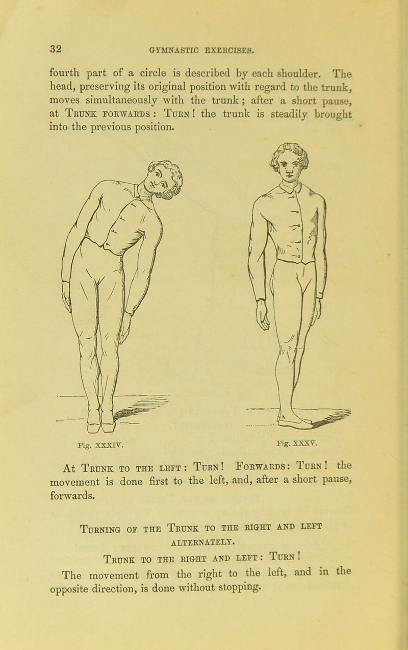 fourth part of a circle is described by each shoulder. The head, preserving its original position with regard to the trunk, moves simultaneously with the trunk ; after a short pause, at Trunk forwards : Turn ! the trunk is steadily brought into the previous position. At Trunk to the left: Turn! Forwards: Turn! the movement is done first to the left, and, after a short pause, forwards. Turning of the Trunk to the right and left alternately. Trunk to the right and left : Turn ! The movement from the right to the left, and in the opposite direction, is done without stopping.