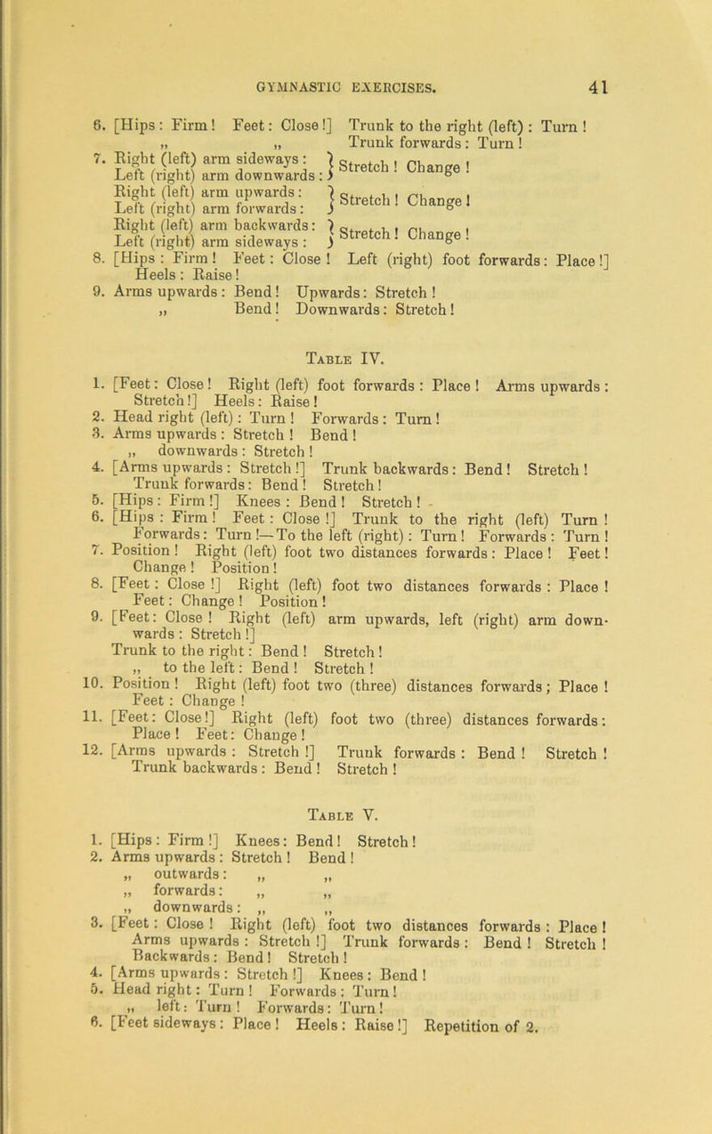6. [Hips: Firm! Feet: Close!] Trunk to the right (left) : Turn! i, „ Trunk forwards: Turn! 7. Eight (left) arm sideways: ] , , , ni . Left (right) arm downwards : > Stretch ! Chan&e ! Eight (left) arm upwards: Left (right) arm forwards: Eight (left) arm backwards: ^ q, , , . Left (right) arm sideways : ) & ie c ' 8. [Hips : Firm ! Feet: Close ! Left (right) foot forwards: Place!] Heels: Eaise! 9. Arms upwards : Bend! Upwards: Stretch ! ,i Bend! Downwards: Stretch! j Stretch ! Change 1 Change! Table IV. 1. [Feet: Close! Eight (left) foot forwards : Place ! Arms upwards : Stretch!] Heels: Eaise ! 2. Head right (left): Turn ! Forwards : Turn ! 3. Arms upwards : Stretch ! Bend ! „ downwards : Stretch ! 4. [Arms upwards : Stretch !] Trunk backwards : Bend ! Stretch ! Trunk forwards: Bend! Stretch! 5. [Hips : Firm !] Knees : Bend ! Stretch ! 6. [Hips: Firm! Feet: Close!] Trunk to the right (left) Turn! Forwards: Turn !—To the left (right): Turn! Forwards : Turn ! 7. Position! Eight (left) foot two distances forwards: Place! Feet! Change! Position! 8. [Feet: Close !] Eight (left) foot two distances forwards : Place ! Feet: Change ! Position ! 9. [Feet: Close! Eight (left) arm upwards, left (right) arm down- wards : Stretch!] Trunk to the right: Bend ! Stretch! „ to the left: Bend ! Stretch ! 10. Position! Eight (left) foot two (three) distances forwards; Place ! Feet: Change ! 11. [Feet: Close!] Eight (left) foot two (three) distances forwards: Place! Feet: Change! 12. [Arms upwards : Stretch !] Trunk forwards : Bend ! Stretch ! Trunk backwards: Bend ! Stretch ! Table V. 1. [Hips: Firm!] Knees: Bend! Stretch! 2. Arms upwards : Stretch ! Bend ! „ outwards: „ „ „ forwards: „ „ „ downwards: „ „ 3. [Feet: Close ! Eight (left) foot two distances forwards : Place ! Arms upwards : Stretch !] Trunk forwards : Bend ! Stretch ! Backwards: Bend ! Stretch ! 4. [Arms upwards : Stretch !] Knees : Bend ! 5. Head right: Turn! Forwards: Turn! „ left: Turn ! Forwards: Turn! 6. [Feet sideways : Place ! Heels : Eaise !] Eepetition of 2.
