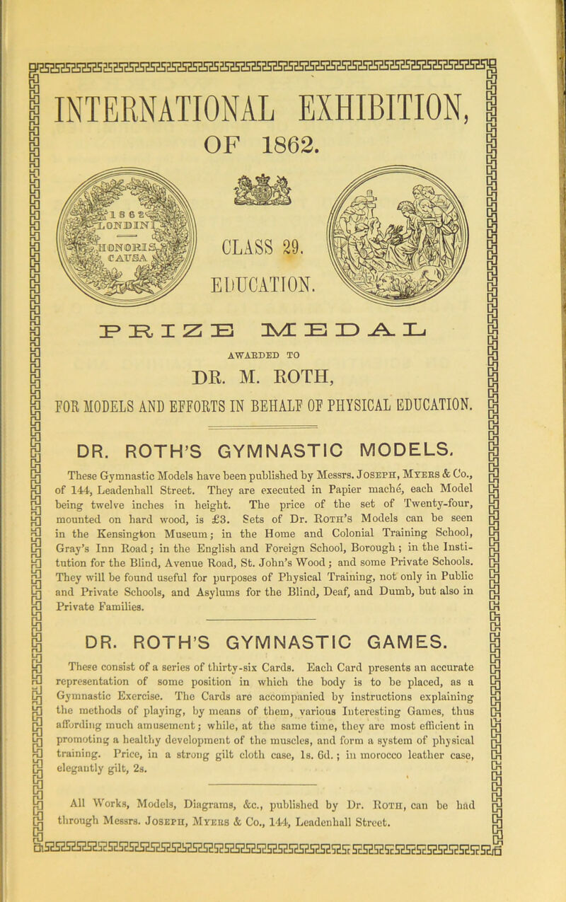 5ESHSKSa525H5H5HH5HHH5HS25Z5HSESHH5HSH5H5H5HSE5HSESH52H525a5HSEH5HSHSi5H5HSH5^ INTERNATIONAL EXHIBITION, OF 1862. CLASS 29. EDUCATION. IP 1R, X Z JEj MEDAL AWARDED TO DR. M. ROTH, FOB MODELS AND EFFOBTS IN BEHALF OF PHYSICAL EDUCATION. DR. ROTH’S GYMNASTIC MODELS. These Gymnastic Models have been published by Messrs. Joseph, Myers & Co., of 144, Leadenball Street. They are executed in Papier mache, each Model being twelve inches in height. The price of the set of Twenty-four, mounted on hard wood, is £3. Sets of Dr. Roth’s Models can be seen in the Kensington Museum; in the Home and Colonial Training School, Gray’s Inn Road; in the English and Foreign School, Borough ; in the Insti- tution for the Blind, Avenue Road, St. John’s Wood ; and some Private Schools. They will be found useful for purposes of Physical Training, not only in Public and Private Schools, and Asylums for the Blind, Deaf, and Dumb, but also in Private Families. DR. ROTH’S GYMNASTIC GAMES. These consist of a series of thirty-six Cards. Each Card presents an accurate representation of some position in which the body is to be placed, as a Gymnastic Exercise. The Cards are accompanied by instructions explaining the methods of playing, by means of them, various Interesting Games, thus affording much amusement; while, at the same time, they are most efficient in promoting a healthy development of the muscles, and form a system of physical training. Price, in a strong gilt cloth case. Is. Gd.; in morocco leather case, elegantly gilt, 2s. All Works, Models, Diagrams, &c., published by Dr. Roth, can be had through Messrs. Joseph, Myers & Co., 14/4, Leadcnhall Street. 15?S2SHS?SPSHSH5HSS5HSH52SH5HS?SdSHS2SHSH55SHSESHSH5a5SS2SHSHSHSHSE5HSHSHS2SH5S53S25HSHSHSE52S2SES2SH5SSHSESiSESiH2S2S2SH5HSESHSiSH!