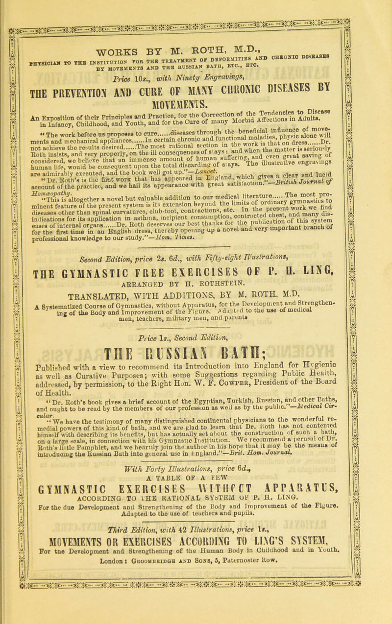 -3&)^ 1 L2 3 ... n s $2 WORKS BY M. ROTH, M.D., PBTSJCIXK TO «, INSTITUTION POR THK TREATMENT OP OEFORMITTES ANI) OMONIC OISBASEB BY MOVEMENTS AND THE RUSSIAN BATH, ETC., BTC. Price 105,, with Ninety Engravings, TOE PREVENTION AND CURE OF MANY CHRONIC DISEASES BY MOVEMENTS. ^in?« Chadtod?andPYout1f1 anffihe cSS of m^M-bld Affs ^al™ not achieve the results desired The most rational 8cctj°“ *n , , the mutter is seriously Both insists, and very properly, on the ill consequences of slays' • \en *h great saving of considered, we believe that an immense amount of human suffering, ana eve g *? human life, would be consequent upon the total discarding of s ay . are admirably executed, and the book well got up. ’—-Lancet. , . , -!,« a clear and lucid “ Dr. Botli’a is the first work that has appeared in England which account of the practice, and we hail its appearance with great satisiaction. —BntuM dourn j This is'altogether a novel but valuable addition to our medica^^ minent feature of the present system is its extension beyoud the limits “ or“ work we find diseases other than spinal curvatures, club-loot, contractions, eto. V' n(1 raany di3. indications for its application in asthma, incipient consumption, . « ’ fthia 8y8tem eases of internal ortrans Dr. Roth deserves our best thanks tor the pubhcatio J . « hr the fcst rimeifanEnglish dress, thereby opening up a novel and very important branch of professional knowledge to our study/’—Horn. '1 imes. LING, Second Edition, price 2s. 6d., with Fifty-eight Illustrations, THE GYMNASTIC FREE EXERCISES OF P. II. ARRANGED BY H. ROTHSTEIN. TRANSLATED, WITH ADDITIONS, BY M. ROTH. M.D.^ A Svstemarized Coarse of Gymnastics, without Apparatus, for the Development and Strengthen- ing of the Body and Improvement of the Figure. Adapte d to the use of medical men, teachers, military men, and parents Price Is., Second Edition, THE RUSSIA* BATH; Published with a view to recommend its Introduction into England for Hvgienic as well as Curative Purposes; with some Suggestions regarding Public Health, addressed, by permission, to the Right Hon. W. F. Cowfer, President of the Board of Health. «< Dr. Roth’s book gives a brief account of the Egyptian, Turkish, Russian, and other Baths, and ought to be read by the members of our profession as well as by the public. —Medical Lir- “ AVe have the testimony of many distinguished continental physicians to the wonderful re- medial powers of this kind of bath, and we are glad to learn that Dr. Both lias not contented himself with describing its benefits, but has actually set about the construction at such a barn, on a large scale, in connection with his Gymnastic Institution. We recommend a perusal ol Ur. Ruth’s liitle Pamphlet, anil we heartily join the author in his hope that it may be the means ol introducing the Russian Bath into general use in England.”—Brit. Horn. Journal. With Forty Illustrations, price A TABLE OF A FEW GYMNASTIC EXERCISES WITIIECT APPARATUS, ACCORDING TO IDE RATIONAL SY&TEId OP* P. H. LINO. For the due Development and Strengthening of the Body and Improvement of the Figure. Adapted to the use of teachers and pupils. Third Edition, with 42 Illustrations, price 1*., MOVEMENTS OR EXERCISES ACCORDING TO LING’S SYSTEM, For tne Development and Strengthening of the liuman Body in Childhood and in Youth. London: Gkoombridob and Sons, 5, Paternoster Row, W