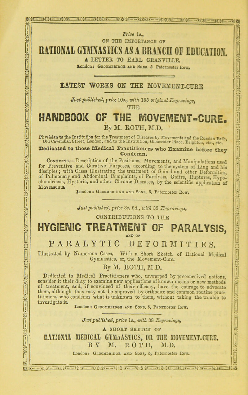 Price It., ON TEE IMPORTANCE OP RATIONAL GYMNASTICS AS A BRANCH OF EDUCATION. A LETTER TO EARL GRANVILLE. JGondon: Gboombbidgb and Boss 6 Paternoster Row. LATEST WORKS ON THE MOVEMENT-CURE Just published, price 10s., with 155 original Engravings, THE handbook of the movement-cure. By M. BOTH, M.D. Physician to the Institution for the Treatment of Diseases by Movements and the Russian Path Old Cavendish Street, London, and to the Institution, Gloucester Place, Brighton, etc. etc. * Dedicated to those ESedical Practitioners who Examine before they Condemn. Contents.—Description of the Positions, Movements, and Manipulations used for Preventive and Curative Purposes, according to the system of Ling and his disciples; with Cases illustrating the treatment of Spinal and other Deformities, of Pulmonary and Abdominal Complaints, of Paralysis, Goitre, Ruptures, Hypo! chondriasis, Hysteria, and other Chronic Diseases, by the scientific application of Movements. London: Gkoombridgb and Sons, 5, Paternoster Row. Just published, price 3s. 6d., with 33 Engravings. CONTRIBUTIONS TO THE HYGIENIC TREATMENT OF PARALYSIS, AND OP PARALYTIC DEFORMITIES. Illustrated by Numerous Cases. With a Short Sketch of Rational Medical Gymnastics, or, the Movement-Cure. By M. ROTH, M.D. Dedicated to Medical Practitioners who, unwarped by preconceived notions, consider it their duty to examine new applications of known means or new methods of treatment, and, if convinced of their efficacy’', have the courage to advocate them, although they may not be approved by orthodox and common routine prac- titioners, who condemn what is unknown to them, without taking the trouble to London: Gboombbidgb and Sons, 5, Paternoster Row. Just published, price Is., with 38 Engravings, A SHORT SKETCH OP RATIONAL MEDICAL GYMNASTICS, OH THE MOYEMEXT-CURE. BY M. ROTH, M.D. London: Giioombbidob and Sons, 6, Paternoster Row. P 13 n :.s a u