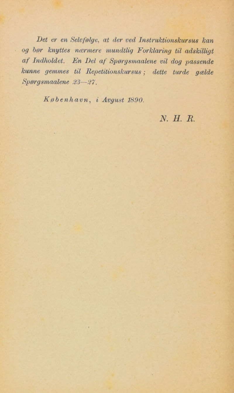 Det er en Selvfølge, at der ved Instruktionskursus kan og bør knyttes nærmere mundtlig Forklaring til adskilligt af Indholdet. En Del af Spørgsmaalene vil dog passende kunne gemmes til Repetitionskursus; dette turde gælde Spørgsmaalene 23—27. København, i Avgust 1890. N. H. K