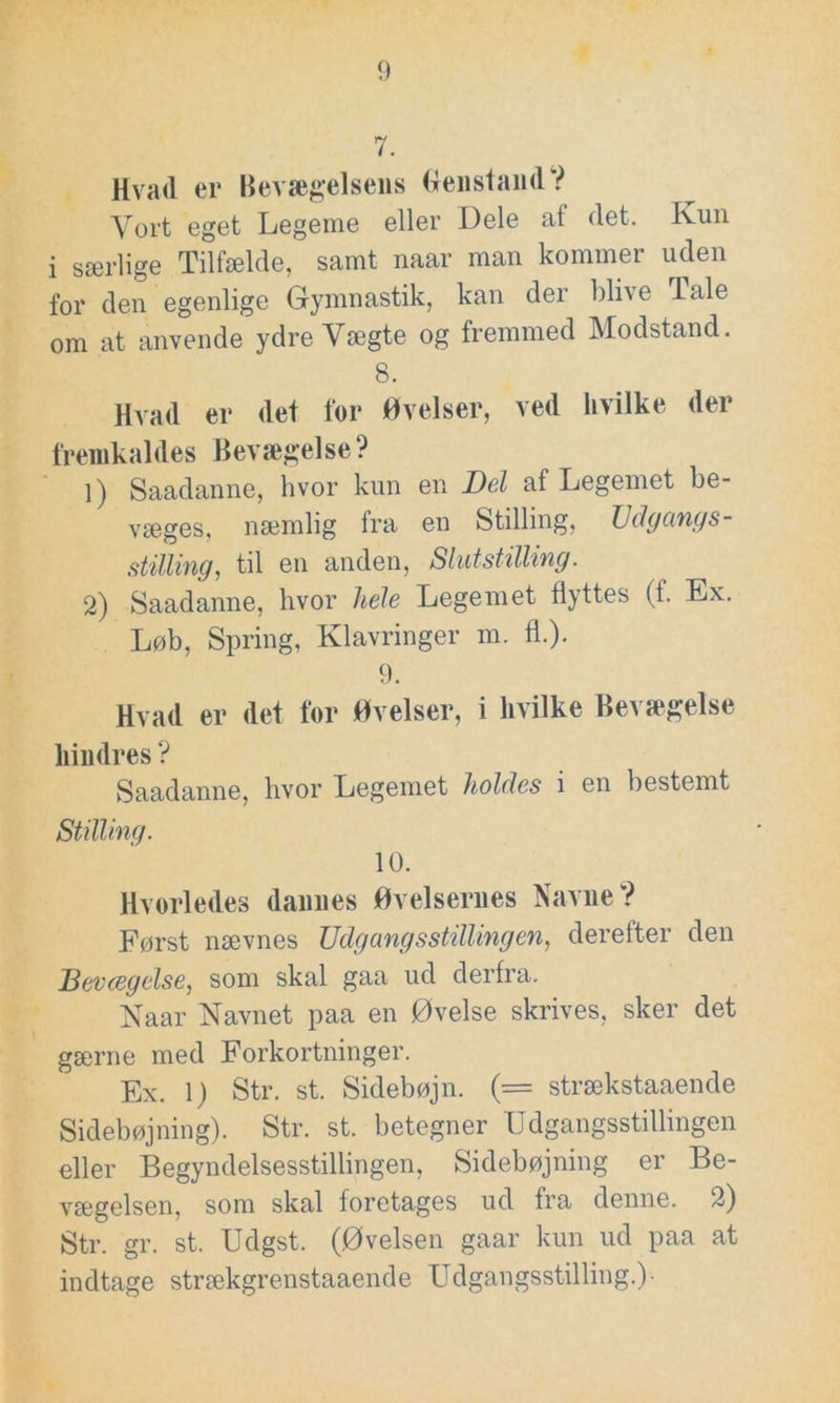 Hvad er Bevægelsens Genstand? Vort eget Legeme eller Dele af det. Ivun i særlige Tilfælde, samt naar man kommer uden for den egenlige Gymnastik, kan der blive Tale om at anvende ydre Vægte og fremmed Modstand. 8. Hvad er det for Øvelser, ved hvilke der fremkaldes Bevægelse? 1) Saadanne, hvor kun en Del af Legemet be- væges, næmlig fra en Stilling, Udgangs- stilling, til en anden, Slutstilling. 2) Saadanne, hvor hele Legemet flyttes (f. Ex. Løb, Spring, Klavringer m. fl.). 9. Hvad er det for Øvelser, i hvilke Bevægelse hindres ? Saadanne, hvor Legemet holdes i en bestemt Stilling. 10. Hvorledes dannes Øvelsernes Navne? Først nævnes Udgang s stilling en, derefter den Bevægelse, som skal gaa ud derfra. Naar Navnet paa en Øvelse skrives, sker det gærne med Forkortninger. Ex. 1) Str. st. Sidebøjn. (= strækstaaende Sidebøjning). Str. st. betegner Udgangsstillingen eller Begyndelsesstillingen, Sidebøjning er Be- vægelsen, som skal foretages ud fra denne. 2) Str. gr. st. Udgst. (Øvelsen gaar kun ud paa at indtage strækgrenstaaende Udgangsstilling.)-