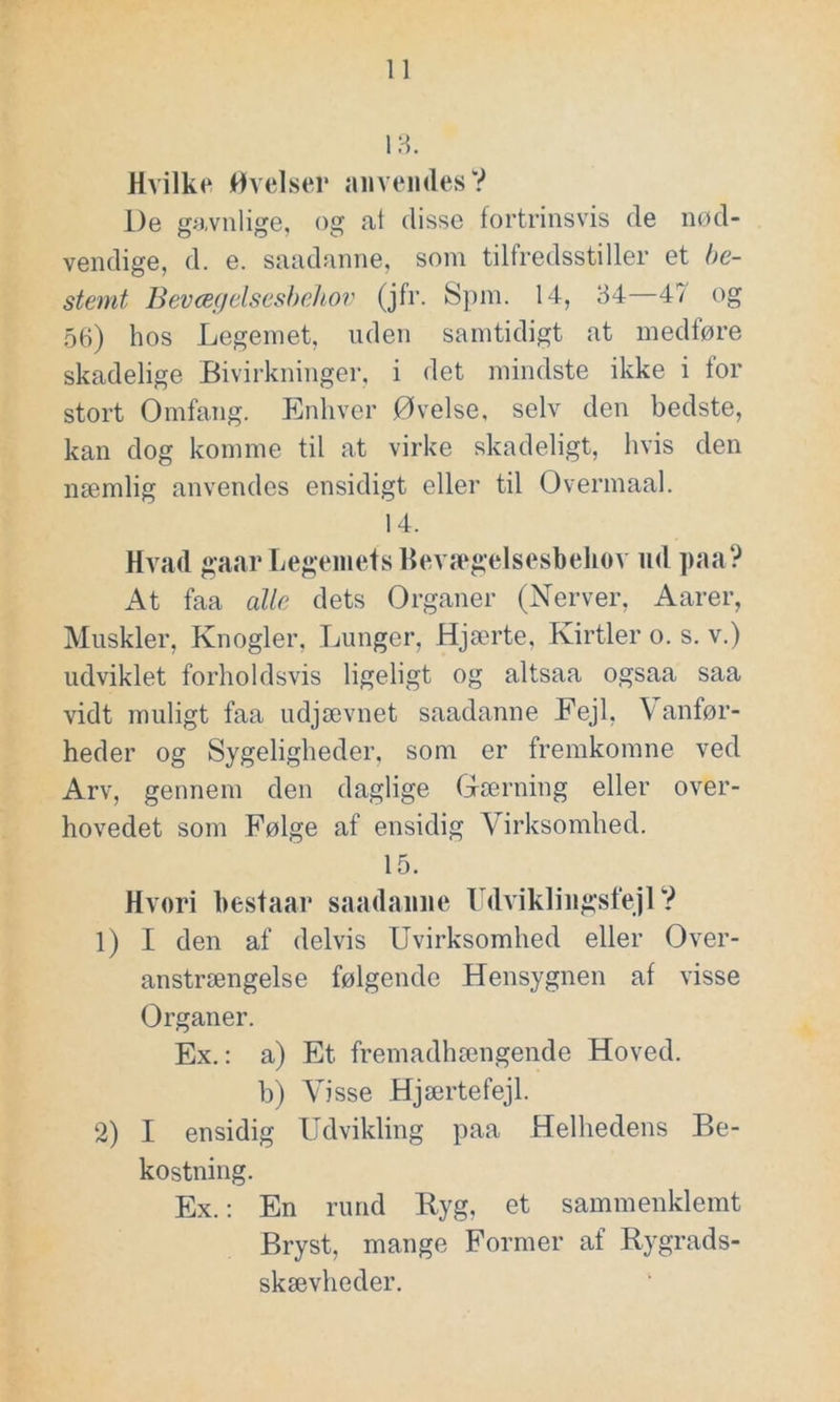 13. Hvilke Øvelser anvendes V De gavnlige, og at disse fortrinsvis de nød- vendige, d. e. saadanne, som tilfredsstiller et be- stemt Bevægelsesbehov (jfr. Spm. 14, 34—47 og 56) hos Legemet, uden samtidigt at medføre skadelige Bivirkninger, i det mindste ikke i for stort Omfang. Enhver Øvelse, selv den bedste, kan dog komme til at virke skadeligt, hvis den næmlig anvendes ensidigt eller til Overmaal. 14. Hvad gaar Legemets Bevægelsesbehov ud paa? At faa alle dets Organer (Nerver, Aarer, Muskler, Knogler, Lunger, Hjærte, Kirtler o. s. v.) udviklet forholdsvis ligeligt og altsaa ogsaa saa vidt muligt faa udjævnet saadanne Fejl, \ anfør- heder og Sygeligheder, som er fremkomne ved Arv, gennem den daglige Gærning eller over- hovedet som Følge af ensidig Virksomhed. 15. Hvori bestaar saadanne Udviklingsfejl ? 1) I den af delvis Uvirksomhed eller Over- anstrængelse følgende Hensygnen af visse Organer. Ex.: a) Et fremadhængende Hoved, b) Visse Hjærtefejl. 2) I ensidig Udvikling paa Helhedens Be- kostning. Ex.: En rund Ryg, et sammenklemt Bryst, mange Former af Rygrads- skævheder.