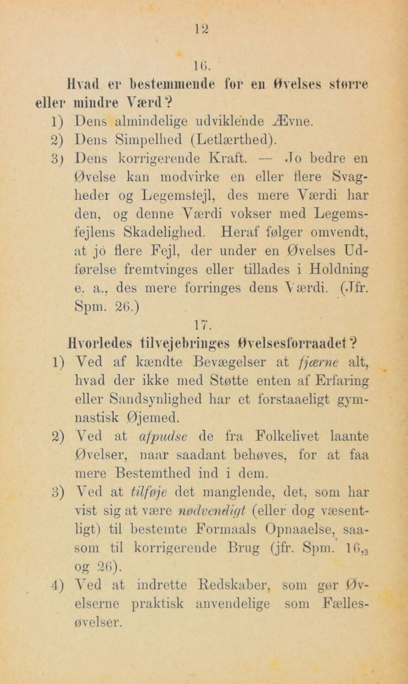 16. Hvad er bestemmende for en Øvelses større eller mindre Værd? 1) Dens almindelige udviklende Ævne. 2) Dens Simpelhed (Letlærthed). 3j Dens korrigerende Kraft. — Jo bedre en Øvelse kan modvirke en eller tiere Svag- heder og Legemslejl, des mere Værdi har den, og denne Værdi vokser med Legems- fejlens Skadelighed. Heraf følger omvendt, at jo tiere Fejl, der under en Øvelses Ud- førelse fremtvinges eller tillades i Holdning e. a., des mere forringes dens Værdi. (Jfr. Spm. 26.) 17. Hvorledes tilvejebringes Øvelsesforraadet? 1) Ved af kændte Bevægelser at fjærne alt, hvad der ikke med Støtte enten af Erfaring eller Sandsynlighed har et forstaaeligt gym- nastisk Øjemed. 2) Ved at afpudse de fra Folkelivet laante Øvelser, naar saadant behøves, for at faa mere Bestemthed ind i dem. 3) Ved at tilføje det manglende, det, som har vist sig at være nødvendigt (eller dog væsent- ligt) til bestemte Formaals Opnaaelse, saa- som til korrigerende Brug (jfr. Spm. 10,3 og 26). 4) Ved at indrette Redskaber, som gør Øv- elserne praktisk anvendelige som Fælles- øvelser.