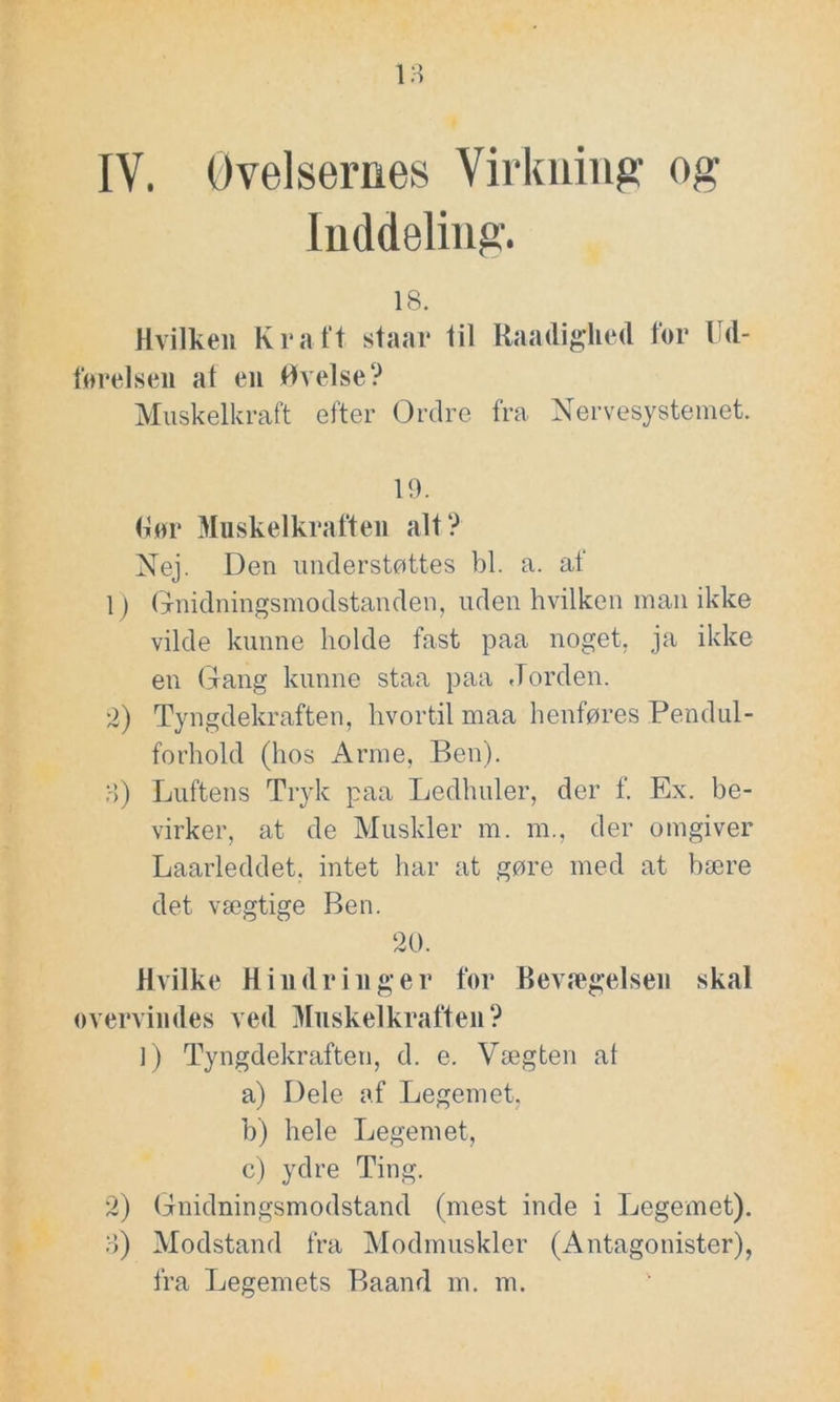 Inddeling. 18. Hvilken Kraft staar til Raadighed for Ud- førelsen at en Øvelse? Muskelkraft efter Ordre fra Nervesystemet. 19. (for Muskelkraften alt? Nej. Den understøttes bl. a. af 1) Gnidningsmodstanden, uden hvilken man ikke vilde kunne holde fast paa noget, ja ikke en (fang kunne staa paa Jorden. 2) Tyngdekraften, hvortil maa henføres Pendul- forhold (hos Arme, Ben). o) Luftens Tryk paa Ledhuler, der f. Ex. be- virker, at de Muskler m. m., der omgiver Laarleddet, intet har at gøre med at bære det vægtige Ben. 20. Hvilke Hindringer før Bevægelsen skal overvindes ved Muskelkraften? ]) Tyngdekraften, d. e. Vægten at a) Dele af Legemet, b) hele Legemet, c) ydre Ting. 2) Gnidningsmodstand (mest inde i Legemet). o) Modstand fra Modmuskler (Antagonister), fra Legemets Baand m. m.