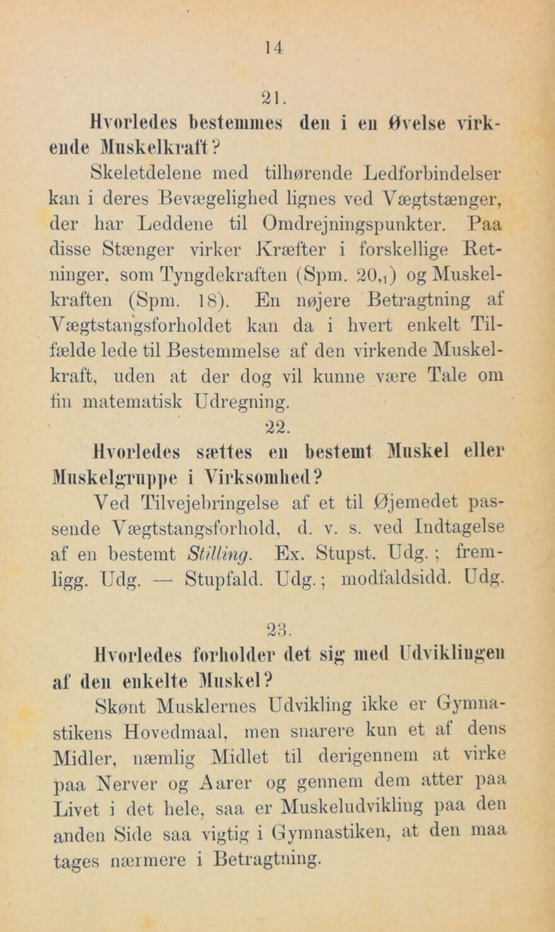 21. Hvorledes bestemmes deu i en Øvelse virk- ende Muskelkraft ? Skeletclelene med tilhørende Ledforbindelser kan i deres Bevægelighed lignes ved Yægtstænger, der har Leddene til Omdrejningspunkter. Paa disse Stænger virker Kræfter i forskellige Ret- ninger. som Tyngdekraften (Spin. 20,i) og Muskel- kraften (Spm. 18). En nøjere Betragtning af Vægtstangsforholdet kan da i hvert enkelt Til- fælde lede til Bestemmelse af den virkende Muskel- kraft, uden at der dog vil kunne være Tale om fin matematisk Udregning. 22. Hvorledes sættes en bestemt Muskel eller Muskelgruppe i Virksomhed? Ved Tilvejebringelse af et til øjemedet pas- sende Vægtstangsforhold, d. v. s. ved Indtagelse af en bestemt Stilling. Ex. Stupst. Udg. ; frem- ligg. Udg. — Stupfald. Udg.; modfaldsidd. Udg. 28. Hvorledes forholder det sig med Udviklingen af den enkelte Muskel? Skønt Musklernes Udvikling ikke er Gymna- stikens Hovedmaal, men snarere kun et af dens Midler, næmlig Midlet til derigennem at virke paa Nerver og Aarer og gennem dem atter paa Livet i det hele, saa er Muskeludvikling paa den anden Side saa vigtig i Gymnastiken, at den maa tages nærmere i Betragtning.