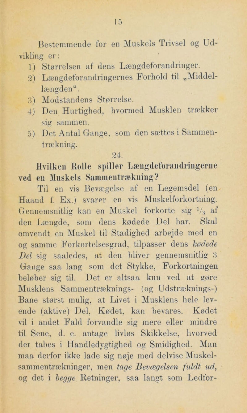 Bestemmende for en Muskels Trivsel og Ud- vikling er: 1) Størrelsen af dens Længdeforandringer. 2) Længdeforandringernes Forhold til „Middel- længden“. 3) Modstandens Størrelse. 4) Den Hurtighed, hvormed Musklen trækker sig sammen. 5) Det Antal Gange, som den sættes i Sammen- trækning. 24. Hvilken Rolle spiller Længdeforandringeriie ved en Muskels Sammentrækning? Til en vis Bevægelse af en Legemsdel (en Haand f. Ex.) svarer en vis Muskelforkortning. Gennemsnitlig kan en Muskel forkorte sig V3 af den Længde, som dens kødede Del har. Skal omvendt en Muskel til Stadighed arbejde med en og samme Forkortelsesgrad, tilpasser dens kødede Bel sig saaledes, at den bliver gennemsnitlig 3 Gange saa lang som det Stykke, Forkortningen beløber sig til. Det er altsaa kun ved at gøre Musklens Sammentræknings- (og Udstræknings-) Bane størst mulig, at Livet i Musklens hele lev- ende (aktive) Del, Kødet, kan bevares. Kødet vil i andet Fald forvandle sig mere eller mindre til Sene, d. e. antage livløs Skikkelse, hvorved der tabes i Handledygtighed og Smidighed. Man maa. derfor ikke lade sig nøje med delvise Muskel- sammentrækninger, men tage Bevægelsen fuldt ud, og det i begge Retninger, saa langt som Ledfor-