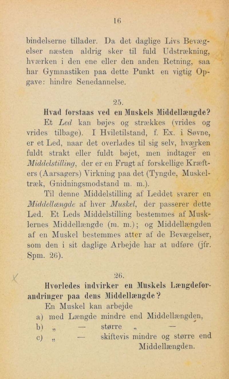 bindelseme tillader. Da det daglige Livs Bevæg- elser næsten aldrig sker til fuld Udstrækning, hværken i den ene eller den anden Retning, saa har Gymnastiken paa dette Punkt en vigtig Op- gave: hindre Senedannelse. 25. Hvad forstaas ved en Muskels Middellængde? Et Led kan bøjes og strækkes (vrides og vrides tilbage). I Hviletilstand, f. Ex. i Søvne, er et Led, naar det overlades til sig selv, hværken fuldt strakt eller fuldt bøjet, men indtager en Middelstilling, der er en Frugt af forskellige Kræft- ers (Aarsagers) Virkning paa det (Tyngde, Muskel- træk, Gnidningsmodstand m. m.). Til denne Middelstilling af Leddet svarer en Middellængde af hver Muskel, der passerer dette Led. Et Leds Middelstilling bestemmes af Musk- lernes Middellængde (m. m.); og Middellængden af en Muskel bestemmes atter af de Bevægelser, som den i sit daglige Arbejde har at udføre (jfr. Spin. 26). 26. Hvorledes indvirker en Muskels Længdefor- andringer paa deus Middellængde? En Muskel kan arbejde a) med Længde mindre end Middellængden, b) „ — større „ — c) „ — skiftevis mindre og større end Middellængden.