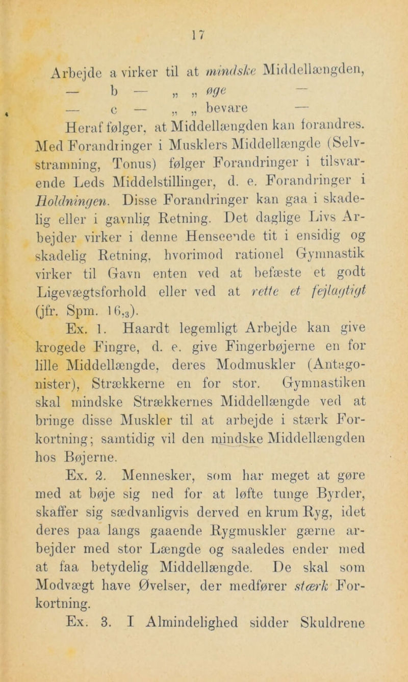 Arbejde a virker til at mindske Middellængden, — b — „ „ øge — c — „ „ bevare Heraf følger, at Middellængden kan forandres. Med Forandringer i Musklers Middellængde (Selv- stramning, Tonus) følger Forandringer i tilsvar- ende Leds Middelstillinger, d. e. Forandringer i Holdningen. Disse Forandringer kan gaa i skade- lig eller i gavnlig Retning. Det daglige Livs Ar- bejder virker i denne Henseende tit i ensidig og skadelig Retning, hvorimod rationel Gymnastik virker til Gavn enten ved at befæste et godt Ligevægtsforhold eller ved at rette et fejlagtigt (jfr. Spm. I6.3). Ex. 1. Haardt legemligt Arbejde kan give krogede Fingre, d. e. give Fingerbøjerne en for lille Middellængde, deres Modmuskler (Antago- nister), Strækkerne en for stor. Gymnastiken skal mindske Strækkernes Middellængde ved at bringe disse Muskler til at arbejde i stærk For- kortning; samtidig vil den mindske Middellængden hos Bøjerne. Ex. 2. Mennesker, som har meget at gøre med at bøje sig ned for at løfte tunge Byrder, skaffer sig sædvanligvis derved en krum Ryg, idet deres paa langs gaaende Rygmuskler gærne ar- bejder med stor Længde og saaledes ender med at faa betydelig Middellængde. De skal som Modvægt have Øvelser, der medfører stærk For- kortning. Ex. 3. I Almindelighed sidder Skuldrene