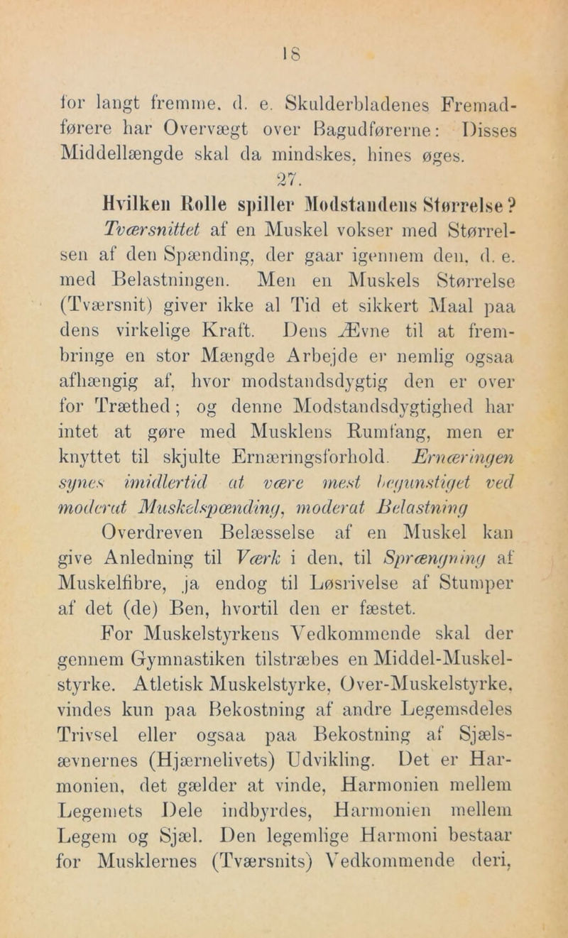 for langt fremme, d. e. Skulderbladenes Fremad- førere har Overvægt over Bagudførerne: Disses Middellængde skal da mindskes, hines øges. 27. Hvilken Rolle spiller Modstandens Størrelse ? Tværsnittet af en Muskel vokser med Størrel- sen af den Spænding, der gaar igennem den. d. e. med Belastningen. Men en Muskels Størrelse (Tværsnit) giver ikke al Tid et sikkert Maal paa dens virkelige Kraft. Dens Ævne til at frem- bringe en stor Mængde Arbejde er nemlig ogsaa afhængig af, hvor modstandsdygtig den er over for Træthed ; og denne Modstandsdygtighed har intet at gøre med Musklens Rumfang, men er knyttet til skjulte Er næ rings forhold. Ernæringen synes imidlertid at være mest begunstiget ved moderat Muskelspænding, moderat Belastning Overdreven Belæsselse af en Muskel kan give Anledning til Værk i den, til Sprængning af Muskelfibre, ja endog til Løsrivelse af Stumper af det (de) Ben, hvortil den er fæstet. For Muskelstyrkens Vedkommende skal der gennem Gymnastiken tilstræbes en Middel-Muskel- styrke. Atletisk Muskelstyrke, Over-Muskelstyrke. vindes kun paa Bekostning af andre Legemsdeles Trivsel eller ogsaa paa Bekostning af Sjæls- ævnernes (Hjærnelivets) Udvikling. Det er Har- monien, det gælder at vinde, Harmonien mellem Legemets Dele indbyrdes, Harmonien mellem Legem og Sjæl. Den legemlige Harmoni bestaar for Musklernes (Tværsnits) Vedkommende deri,